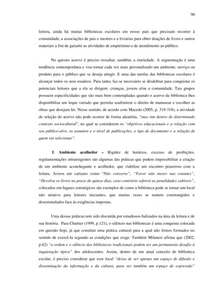 90
leitora, ainda há muitas bibliotecas escolares em nosso país que precisam recorrer à
comunidade, a associações de pais e mestres e a livrarias para obter doações de livros e outros
materiais a fim de garantir as atividades de empréstimo e de atendimento ao público.
No quesito acervo é preciso ressaltar, também, a etariedade. A segmentação é uma
tendência contemporânea e visa tornar cada vez mais personalizado um ambiente, serviço ou
produto para o público que se deseja atingir. E uma das tarefas das bibliotecas escolares é
alcançar todos os seus usuários. Para tanto, faz-se necessário se desdobrar para conquistar os
potenciais leitores que a ela se dirigem: crianças, jovens e/ou a comunidade. Tais grupos
possuem especificidades que são mais bem contempladas quando o acervo da biblioteca lhes
disponibiliza um leque variado que permita usufruírem o direito de manusear e escolher as
obras que desejam ler. Nesse sentido, de acordo com Macedo (2005, p. 319-318), a atividade
de seleção do acervo não pode ocorrer de forma aleatória, “mas sim dentro de determinado
contexto sociocultural”, no qual se considerem os “objetivos educacionais e a relação com
seu público-alvo, os assuntos e o nível de publicações, o tipo de documento e a relação de
quem vai selecionar”.
f. Ambiente acolhedor – Rigidez de horários, excesso de proibições,
regulamentações intransigentes são algumas das práticas que podem impossibilitar a criação
de um ambiente aconchegante e acolhedor, que viabilize um encontro prazeroso com a
leitura. Avisos em cartazes como “Não converse”, “Favor não mexer nas estantes”,
“Devolva os livros no prazo de quinze dias, caso contrário sofrerá as penalidades cabíveis”,
colocados em lugares estratégicos são exemplos de como a biblioteca pode se tornar um local
não atrativo para leitores iniciantes, que muitas vezes se sentem constrangidos e
desestimulados face às exigências impostas.
Uma dessas práticas tem sido discutida por estudiosos balizados na área da leitura e de
sua história. Para Chartier (1999, p.121), o silêncio nas bibliotecas é uma conquista colocada
em questão hoje, já que constitui uma prática cultural para a qual não fomos formados no
sentido de exercê-la segundo as condições que exige. Também Milanesi afirma que (2002,
p.62) “a ordem e o silêncio das bibliotecas tradicionais podem ser um permanente desafio à
inquietação típica” dos adolescentes. Assim, dentro de um atual conceito de biblioteca
escolar, é preciso considerar que esse local “deixa de ser apenas um espaço de difusão e
disseminação da informação e da cultura, para ser também um espaço de expressão”
 