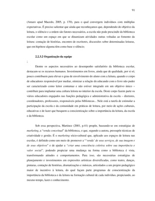 91
(Amaro apud Macedo, 2005, p. 170), para o qual convergem indivíduos com múltiplas
expectativas. É preciso salientar que ainda que reconheçamos que, dependendo do objetivo da
leitura, o silêncio e a ordem são fatores necessários, a escola não pode prescindir da biblioteca
escolar como um espaço em que se dinamizam atividades outras voltadas ao fomento da
leitura: contação de histórias, encontro de escritores, discussões sobre determinadas leituras,
que em hipótese alguma têm como base o silêncio.
2.2.3.2 Organização da equipe
;
Dentre os aspectos necessários ao desempenho satisfatório da biblioteca escolar,
destacam-se os recursos humanos. Investimentos em livros, ainda que de qualidade, por si só,
pouco contribuem para elevar o grau de envolvimento do aluno com a leitura, quando o corpo
de educadores responsável por mediar, otimizar a relação do educando com o livro não puder
ser caracterizado como leitor contumaz e não estiver integrado em um objetivo único –
contribuir para implantar uma cultura leitora no interior da escola. Deste corpo fazem parte os
vários educadores engajados nas funções pedagógica e administrativa da escola – diretores,
coordenadores, professores, responsáveis pelas bibliotecas... Nele está a tarefa de estimular a
participação da escola e da comunidade em práticas de leitura, por meio de ações culturais,
educativas e de lazer que busquem a conscientização sobre a importância da leitura, da escola
e da biblioteca.
Sob essa perspectiva, Martinez (2001, p.41) propõe, baseando-se em estratégias de
marketing, a “venda conceitual” da biblioteca, o que, segundo a autora, pressupõe técnicas de
criatividade e gestão. É o marketing sócio-cultural que, aplicado aos espaços de leitura nas
escolas, é definido como um meio de promover a “’venda’ de seus serviços, de sua imagem e
de seus objetivos” e de ajudar a “criar uma consciência coletiva sobre sua importância e
valor social”, podendo propiciar uma mudança na forma como a biblioteca é vista,
transformando atitudes e comportamentos. Para isso, são necessárias estratégias de
planejamento e investimentos em expressões artísticas diversificadas, como teatro, danças,
pinturas, contação de histórias, dramatizações e músicas, articulados a um projeto pedagógico
maior de incentivo à leitura, do qual façam parte programas de conscientização da
importância da biblioteca e da leitura na formação cultural de cada indivíduo, propiciando, ao
mesmo tempo, lazer e conhecimento.
 