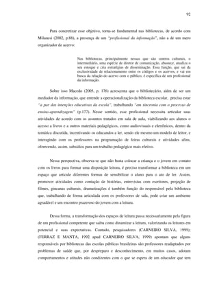 92
Para concretizar esse objetivo, torna-se fundamental nas bibliotecas, de acordo com
Milanesi (2002, p.88), a presença de um “profissional da informação”, não a de um mero
organizador de acervo:
Nas bibliotecas, principalmente nessas que são centros culturais, o
intermediário, uma espécie de diretor de comunicação, abastece, atualiza o
seu estoque e cria estratégias de disseminação. Essa função, que sai da
exclusividade de relacionamento entre os códigos e os acervos, e vai em
busca da relação do acervo com o público, é específica de um profissional
da informação.
Sobre isso Macedo (2005, p. 176) acrescenta que o bibliotecário, além de ser um
mediador da informação, que entende a operacionalização da biblioteca escolar, precisa estar
“a par das intenções educativas da escola”, trabalhando “em sincronia com o processo de
ensino-aprendizagem” (p.177). Nesse sentido, esse profissional necessita articular suas
atividades de acordo com os assuntos tratados em sala de aula, viabilizando aos alunos o
acesso a livros e a outros materiais pedagógicos, como audiovisuais e eletrônicos, dentro da
temática discutida, incentivando os educandos a ler, sendo ele mesmo um modelo de leitor, e
interagindo com os professores na programação de feiras culturais e atividades afins,
oferecendo, assim, subsídios para um trabalho pedagógico mais efetivo.
Nessa perspectiva, observa-se que não basta colocar a criança e o jovem em contato
com os livros para formar uma disposição leitora, é preciso transformar a biblioteca em um
espaço que articule diferentes formas de sensibilizar o aluno para o ato de ler. Assim,
promover atividades como contação de histórias, entrevistas com escritores, projeção de
filmes, gincanas culturais, dramatizações é também função do responsável pela biblioteca
que, trabalhando de forma articulada com os professores de sala, pode criar um ambiente
agradável e um encontro prazeroso do jovem com a leitura.
Dessa forma, a transformação dos espaços de leitura passa necessariamente pela figura
de um profissional competente que saiba como dinamizar a leitura, valorizando os leitores em
potencial e suas expectativas. Contudo, pesquisadores (CARNEIRO SILVA, 1999);
(FERRAZ E MANTA, 1992 apud CARNEIRO SILVA, 1999) apontam que alguns
responsáveis por bibliotecas das escolas públicas brasileiras são professores readaptados por
problemas de saúde que, por despreparo e desconhecimento, em muitos casos, adotam
comportamentos e atitudes não condizentes com o que se espera de um educador que tem
 