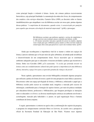 93
como principal função o estímulo à leitura. Assim, são comuns práticas excessivamente
burocráticas, cuja principal finalidade é a manutenção da ordem dos livros, do comportamento
dos usuários e dos serviços oferecidos. Carneiro Silva (1999), ao discorrer sobre os fatores
intrabibliotecários que atrapalham o uso da biblioteca escolar em nosso país, pontua algumas
dessas práticas: ”o empréstimo de documentos, quando existe, é caracterizado por punições
para aqueles que atrasam a devolução do material emprestado” (p.60), e prossegue:
Há bibliotecas escolares que preferem suprimir o serviço de empréstimo a
ter que conviver com eventuais atrasos cometidos por leitores. (p.60)
[...] O mesmo raciocínio vale para a questão do acesso às estantes, algumas
vezes vetado para que a biblioteca possa manter as obras em bom estado de
conservação, bem como para preservar o acervo de eventuais furtos. (p.61)
Ainda que reconheçamos a importância vital de se manter a ordem nos espaços de
leitura, é preciso salientar que se for por meio de ações arbitrárias, tal atitude pode inviabilizar
o desenvolvimento de um comportamento leitor. Faz-se necessário que se constituam
ambientes adequados para que os educandos vivenciem atividades e práticas que incentivem a
leitura. Sobre isso Carvalho (2005, p.21) acrescenta: “A escola que pretenda investir na
leitura como ato verdadeiramente cultural não pode ignorar a importância de uma biblioteca
aberta, interativa, espaço livre para a expressão genuína da criança e do jovem”.
Neste capítulo, apresentamos uma revisão bibliográfica retratando algumas pesquisas
que enfocam a prática de leitura de textos a partir de uma perspectiva mais lúdica e prazerosa.
Discorremos sobre um espaço privilegiado de leitura, a biblioteca, enfatizando o papel que a
biblioteca escolar pode exercer na sociedade atual, imagética e marcada pelo excesso de
informação, contribuindo para a formação de sujeitos leitores, por meio de práticas mediadas
por educadores-leitores, professores e bibliotecários, que busquem privilegiar as interações
entre os educandos e os livros e as diversas manifestações artísticas em ambiente envolvente e
aconchegante, marcado pela ludicidade e o prazer, no qual organização física e humana
contribuam de forma conjunta.
A seguir, apresentamos o contexto no qual se deu a conformação dos sujeitos da pesquisa,
o programa de enriquecimento curricular HORA DA LEITURA, de acordo com a perspectiva
oficial da Secretaria Estadual da Educação de São Paulo. Visamos tecer algumas
 