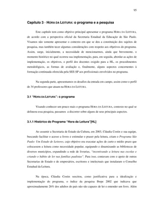 95
Capítulo 3 - HORA DA LEITURA: o programa e a pesquisa
Este capítulo tem como objetivo principal apresentar o programa HORA DA LEITURA,
de acordo com a perspectiva oficial da Secretaria Estadual da Educação de São Paulo.
Visamos não somente apresentar o contexto em que se deu a constituição dos sujeitos de
pesquisa, mas também tecer algumas considerações com respeito aos objetivos do programa.
Assim, surge, inicialmente, a necessidade de mencionarmos, ainda que brevemente, o
momento histórico no qual ocorreu sua implementação, para, em seguida, abordar as ações de
implementação, os objetivos, o perfil dos docentes exigido para a HL, os procedimentos
metodológicos, as formas de avaliação e, finalmente, alguns aspectos concernentes à
formação continuada oferecida pela SEE-SP aos profissionais envolvidos no programa.
Na segunda parte, apresentamos os desafios da entrada em campo, assim como o perfil
de 34 professores que atuam na HORA DA LEITURA.
3.1 “HORA DA LEITURA”: o programa
Visando conhecer um pouco mais o programa HORA DA LEITURA, contexto no qual se
delineou essa pesquisa, passamos a discorrer sobre alguns de seus principais aspectos.
3.1.1 Histórico do Programa “Hora da Leitura”[HL]
Ao assumir a Secretaria de Estado da Cultura, em 2003, Cláudia Costin e sua equipe,
buscando facilitar o acesso a livros e estimular o prazer pela leitura, criam o Programa São
Paulo: Um Estado de Leitores, cujo objetivo era executar ações de curto e médio prazo que
colocassem a leitura como necessidade popular, equipando e dinamizando as bibliotecas de
diversos municípios, expandindo a rede de livrarias, “incentivando a leitura nas escolas e
criando o hábito de ler nas famílias paulistas”. Para isso, contavam com o apoio de outras
Secretarias de Estado e de empresários, escritores e intelectuais que instalaram o Conselho
Estadual da Leitura.
Na época, Cláudia Costin suscitou, como justificativa para a idealização e
implementação do programa, o índice da pesquisa Ibope 2002 que indicava que
aproximadamente 26% dos adultos do país não são capazes de ler e entender um livro. Além
 