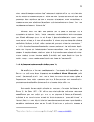 96
disso, a secretária alegava, em entrevista7
concedida na Imprensa Oficial em 14/01/2003, que
um dos motivos pelos quais as crianças e jovens não lêem é porque nem seus pais, nem seus
professores lêem. Acreditava que, com o programa, seria possível treinar os professores e
despertar neles o gosto pela leitura. Dessa forma, poderiam estimular seus alunos e fazer com
que eles desenvolvessem o “hábito de ler”.
Firma-se, então, em 2005, uma parceria entre as pastas da educação, sob a
coordenação do professor Gabriel Chalita, e da cultura, que possibilitava ações coordenadas
para difundir a leitura por prazer em sala de aula. A Secretaria da Educação garante, a partir
dessa parceria, a inserção de uma aula semanal de 50 minutos na grade das escolas públicas
estaduais de São Paulo, dedicada à leitura, envolvendo quase dois milhões de estudantes de 5ª
a 8ª séries do ensino fundamental das escolas estaduais paulistas e 9.200 professores. Nascia,
assim, um Programa de Enriquecimento Curricular denominado HORA DA LEITURA, cuja
proposta de trabalho visava a enfatizar a leitura de diversos gêneros em sala de aula, como:
contos, crônicas, poemas, literatura popular de tradição oral, textos dramáticos, letras de
música, charges e outros considerados adequados aos alunos do Fundamental II.
3.1.2 Ações para implementação do Programa HL
De acordo com as Diretrizes para Organização e Planejamento do Programa HORA DA
LEITURA, os professores devem desenvolver um trabalho de leitura diferenciado (grifo
nosso), cuja prioridade seja ler com e para os alunos, em espaços que permitam explorar a
linguagem de forma lúdica e prazerosa, por meio de interpretações orais, dramatizações,
preparação de saraus literários, jogos teatrais, artes visuais, dança, música etc.
Para atender às necessidades advindas do programa, a Secretaria da Educação do
Estado de São Paulo (SEE – SP) iniciou uma capacitação dos professores contratados
especialmente para este projeto, por meio de um programa de Formação Continuada,
articulado a um outro Programa voltado ao desenvolvimento do “gosto pela leitura”, o
TECENDO LEITURAS, cujo objetivo principal era rediscutir as relações entre o texto literário e
as práticas cotidianas de leitura na sala de aula. Dessa forma, os professores passaram a
7
Disponível em <http://www.crmariocovas.sp.gov.br/noticia.php?it=2457>, acesso em 16.01.2007.
 