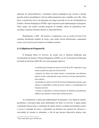 97
participar de videoconferências e orientações técnicas pedagógicas que visavam a discutir
questões teórico-metodológicas a fim de melhor prepará-los para o trabalho com a HL. Além
disso, os professores têm à sua disposição um espaço reservado no site da Coordenadoria de
Estudos e Normas Pedagógicas (CENP), órgão responsável pela implementação do programa.
Neste espaço, eles podem consultar propostas de trabalho, relatos de experiências bem-
sucedidas e materiais utilizados durante as videoconferências.
Paralelamente, a SEE - SP assumia o compromisso com as escolas do Ciclo II de
continuar distribuindo módulos de ficção, cujos títulos fossem diferenciados, aumentando
assim o acervo de livros já existente nas unidades escolares.
3.1.3 Objetivos do Programa HL
O Programa HORA DA LEITURA, de acordo com as diretrizes publicadas pela
Coordenadoria de Estudos e Normas Pedagógicas (CENP), no site8
da Secretaria de Educação
do Estado de São Paulo (SEE-SP), tem como principais objetivos:
• contribuir para formação dos alunos do Ciclo II do EF, integrando à carga
horária semanal dos alunos do Ciclo II do EF;
• propiciar aos alunos um contato intenso e sistematizado com diferentes
gêneros textuais, especialmente no que concerne ao ler para apreciar/fruir e
para conhecer;
• possibilitar aos alunos do Ciclo II do Ensino Fundamental momentos para
saborear e compartilhar as idéias de autores clássicos e contemporâneos da
literatura universal;
• orientar os educadores no desenvolvimento de diferentes procedimentos
didáticos que seduzam os alunos para a leitura de textos.
Ao examinarmos as ações para implementação do programa e seus objetivos centrais,
percebemos a relevância dada, pelos idealizadores da HORA DA LEITURA, a alguns pontos
considerados básicos para a constituição de sujeitos leitores no âmbito da instituição escolar:
o acesso à variedade de textos, a importância da literatura (em especial dos clássicos), a
necessidade de orientar os educadores a fim de que possam desenvolver práticas mais
8
http://cenp.edunet.sp.gov.br/index.htm
 