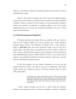 98
sedutoras e a relevância da criação de um ambiente motivador que possibilite um clima de
compartilhamento e prazer.
Dentre os vários aspectos levantados, que serão ao longo deste trabalho discutidos,
cumpre destacar, neste momento, a consciência de que os professores estão pouco habilitados
a trabalhar a leitura, em especial de textos literários, de forma diferenciada. Consideram,
contudo, que orientá-los na elaboração de seqüências didáticas seria um dos pontos
fundamentais para que essa lacuna fosse preenchida possibilitando, assim, que os alunos
sejam cativados pela leitura.
3.1.4 Perfil dos docentes do Programa HL
O Programa apresenta como requisito básico para trabalhar na HL que o professor
tenha uma boa formação acadêmica em uma das seguintes áreas: Língua Portuguesa,
Geografia, História, Ciências, Arte, Matemática ou Filosofia. Porém, a maior exigência é
quanto ao perfil leitor (grifo nosso) desse profissional. Espera-se que ele goste de ler
qualquer gênero e que tenha o prazer de compartilhar com os alunos as idéias e verdades das
obras e a magia e a fantasia da leitura. Quanto ao aspecto pedagógico, busca um educador que
tenha disponibilidade para articular o trabalho da HORA DA LEITURA com as demais áreas do
currículo e para participar do programa de formação continuada, voltado para as questões
teóricas e metodológicas das práticas de leitura.
No bojo desta proposta, está uma condição considerada sine qua non para que
qualquer profissional educador, não importa a que área do conhecimento esteja filiado,
trabalhe a leitura sob a perspectiva do prazer: ser um leitor aficionado. Sobre isso Lajolo
(1993, p.108) pondera:
A discussão sobre leitura, principalmente sobre a leitura numa sociedade
que pretende democratizar-se, começa dizendo que os profissionais mais
diretamente responsáveis pela iniciação na leitura devem ser bons leitores.
Um professor precisa gostar de ler, precisa ler muito, precisa envolver-se
com o que lê.
A autora, contudo, reconhece que esse não é o perfil comum dos educadores
brasileiros, cujo repertório de leitura, de acordo com pesquisas, é precário e considerado
 