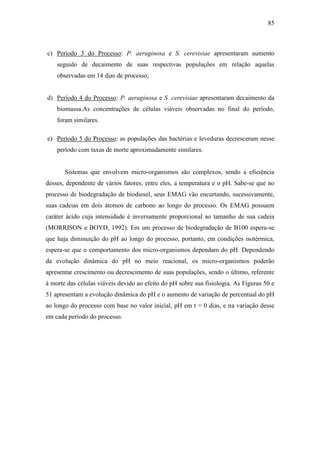 85
c) Período 3 do Processo: P. aeruginosa e S. cerevisiae apresentaram aumento
seguido de decaimento de suas respectivas populações em relação aquelas
observadas em 14 dias de processo;
d) Período 4 do Processo: P. aeruginosa e S. cerevisiae apresentaram decaimento da
biomassa.As concentrações de células viáveis observadas no final do período,
foram similares.
e) Período 5 do Processo: as populações das bactérias e leveduras decresceram nesse
período com taxas de morte aproximadamente similares.
Sistemas que envolvem micro-organismos são complexos, sendo a eficiência
desses, dependente de vários fatores, entre eles, a temperatura e o pH. Sabe-se que no
processo de biodegradação de biodiesel, seus EMAG vão encurtando, sucessivamente,
suas cadeias em dois átomos de carbono ao longo do processo. Os EMAG possuem
caráter ácido cuja intensidade é inversamente proporcional ao tamanho de sua cadeia
(MORRISON e BOYD, 1992). Em um processo de biodegradação de B100 espera-se
que haja diminuição do pH ao longo do processo, portanto, em condições isotérmica,
espera-se que o comportamento dos micro-organismos dependam do pH. Dependendo
da evolução dinâmica do pH no meio reacional, os micro-organismos poderão
apresentar crescimento ou decrescimento de suas populações, sendo o último, referente
à morte das células viáveis devido ao efeito do pH sobre sua fisiologia. As Figuras 50 e
51 apresentam a evolução dinâmica do pH e o aumento de variação de percentual do pH
ao longo do processo com base no valor inicial, pH em t = 0 dias, e na variação desse
em cada período do processo.
 