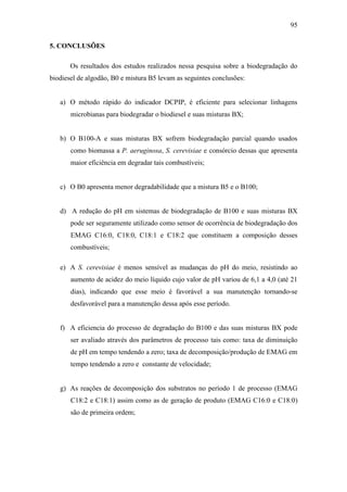 95
5. CONCLUSÕES
Os resultados dos estudos realizados nessa pesquisa sobre a biodegradação do
biodiesel de algodão, B0 e mistura B5 levam as seguintes conclusões:
a) O método rápido do indicador DCPIP, é eficiente para selecionar linhagens
microbianas para biodegradar o biodiesel e suas misturas BX;
b) O B100-A e suas misturas BX sofrem biodegradação parcial quando usados
como biomassa a P. aeruginosa, S. cerevisiae e consórcio dessas que apresenta
maior eficiência em degradar tais combustíveis;
c) O B0 apresenta menor degradabilidade que a mistura B5 e o B100;
d) A redução do pH em sistemas de biodegradação de B100 e suas misturas BX
pode ser seguramente utilizado como sensor de ocorrência de biodegradação dos
EMAG C16:0, C18:0, C18:1 e C18:2 que constituem a composição desses
combustíveis;
e) A S. cerevisiae é menos sensível as mudanças do pH do meio, resistindo ao
aumento de acidez do meio líquido cujo valor de pH variou de 6,1 a 4,0 (até 21
dias), indicando que esse meio é favorável a sua manutenção tornando-se
desfavorável para a manutenção dessa após esse período.
f) A eficiencia do processo de degradação do B100 e das suas misturas BX pode
ser avaliado através dos parâmetros de processo tais como: taxa de diminuição
de pH em tempo tendendo a zero; taxa de decomposição/produção de EMAG em
tempo tendendo a zero e constante de velocidade;
g) As reações de decomposição dos substratos no período 1 de processo (EMAG
C18:2 e C18:1) assim como as de geração de produto (EMAG C16:0 e C18:0)
são de primeira ordem;
 