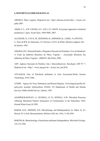 97
6. REFERÊNCIAS BIBLIOGRÁFICAS
ABOISSA. Óleos vegetais. Disponível em: <http://.aboissa.com.br/sebo/>. Acesso em:
julho 2007.
AKOH, C.C., S.W. CHANG, G.C. LEE e J.F. SHAW. Enzymatic approach to biodiesel
production.J. Agric. Food Chem., 8995-9005, 2007.
ALLINGER, N., CAVA, M., DEJONGH, D., JOHNSON, K., LEBEL, N.,STEVEN,
C. Trad. de R.B. de Alencastro, J.S. Peixoto e L.R.N. de Pinho. Química orgânica. Rio
de Janeiro, 1985.
AMARAL,D.F. Desmistificando o Programa Nacional de Produção e Uso do Biodiesel-
A Visão da Indústria Brasileira de Óleos Vegetais – Associação Brasileira das
Indústrias de Óleos Vegetais - ABIOVE, São Paulo, 2009.
ANP. Agência Nacional do Petróleo, Gás e Biocombustíveis. Resolução ANP No
7.
Disponível em: <http:// <www.anp.gov.br>. Acesso em: jan.2010.
ATLAS,R.M. Fate of Petroleum pollutants in Artic Ecosystems.Water Science
Technology, 59-67,1986.
ATSDR – Agency for Toxic Substances and Disease Registry. Toxicological profile for
polycyclic aromatic hydrocarbons (PAHs). US Department of Health and Human
Services, Public Health Service. Atlanta, 1995.
AZADPOUR-KEELEY, A., RUSSELL, H. H., SEWELL, G.W. Microbial Processes
Affecting Monitored Natural Attenuation of Contaminants in the Subsurface. EPA-
Ground Water Issue,18,1999.
BAKER, K.H., HERSON, D.S. Microbiology and Biodegradation, In: Baker, K. H.;
Herson, D. S. (Ed). Bioremediation, McGraw Hill, Inc: USA, 11-60,1994.
BARTHA,R. Biotechnology of petroleum pollutant biodegradation. Microbial Ecology.
155-172,1996.
 
