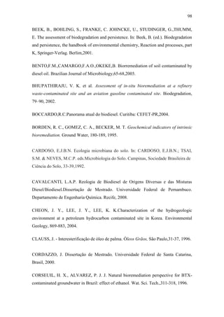 98
BEEK, B., BOHLING, S., FRANKE, C. JOHNCKE, U., STUDINGER, G.,THUMM,
E. The assessment of biodegradation and persistence. In: Beek, B. (ed.). Biodegradation
and persistence, the handbook of environmental chemistry, Reaction and processes, part
K, Springer-Verlag. Berlim,2001.
BENTO,F.M.,CAMARGO,F.A.O.,OKEKE,B. Biorremediation of soil contaminated by
diesel oil. Brazilian Journal of Microbiology,65-68,2003.
BHUPATHIRAJU, V. K. et al. Assessment of in-situ bioremediation at a refinery
waste-contaminated site and an aviation gasoline contaminated site. Biodegradation,
79–90, 2002.
BOCCARDO,R.C.Panorama atual do biodiesel. Curitiba: CEFET-PR,2004.
BORDEN, R. C., GOMEZ, C. A., BECKER, M. T. Geochemical indicators of intrinsic
bioremediation. Ground Water, 180-189, 1995.
CARDOSO, E.J.B.N. Ecologia microbiana do solo. In: CARDOSO, E.J.B.N.; TSAI,
S.M. & NEVES, M.C.P. eds.Microbiologia do Solo. Campinas, Sociedade Brasileira de
Ciência do Solo, 33-39,1992.
CAVALCANTI, L.A.P. Reologia de Biodiesel de Origens Diversas e das Misturas
Diesel/Biodiesel.Dissertação de Mestrado. Universidade Federal de Pernambuco.
Departamento de Engenharia Química. Recife, 2008.
CHEON, J. Y., LEE, J. Y., LEE, K. K.Characterization of the hydrogeologic
environment at a petroleum hydrocarbon contaminated site in Korea. Environmental
Geology, 869-883, 2004.
CLAUSS, J. - Interesterificação de óleo de palma. Óleos Grãos, São Paulo,31-37, 1996.
CORDAZZO, J. Dissertação de Mestrado, Universidade Federal de Santa Catarina,
Brasil, 2000.
CORSEUIL, H. X., ALVAREZ, P. J. J. Natural bioremediation perspective for BTX-
contaminated groundwater in Brazil: effect of ethanol. Wat. Sci. Tech.,311-318, 1996.
 