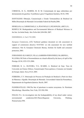 99
CORSEUIL, H. X., MARINS, M. D. M. Contaminação de água subterrânea por
derramamento de gasolina: O problema é grave? Engenharia Sanitária, 50-54, 1998.
DANTAS,M.B. Obtenção, Caracterização e Estudo Termoanalítico de Biodiesel de
Milho.Dissertação de Mestrado.Universidade Federal da Paraíba,2006.
DEMELLO,J.A.,CARMICHAEL,C.A.,PEACOCK,E.E.,NELSON,R.K.,AREY,J.S.,
REDDY,C.M. Biodegradation and Environmental Behavior of Biodiesel Mixtures in
the Sea: An Initial Study. Mar.Pollut.Bull.,894-904, 2007.
DERMIRBAS, A. Fuel.1743,2008.
European Commission, (CE) Technical guidance document on risk assessment in
support of commission directive 93/67/EEC on risk assessment for new notified
substances. Part II, European Chemicals Bureau, Institute for health and consumer
protection, 2003.
FERNÁNDEZ-ÁLVAREZ,P.,VILA,J.,GARRIDO-FERNÁNDEZ,J.M.,GRIFOLL,
M.,LEMA,J.M.Trials of bioremediation on a beach affected by the heavy oil spill of the
Prestige.J.H.M.,1523-1531,2006.
FERRARI, R. A., OLIVEIRA, V.S., SCABIO, A. Biodiesel de Soja- Taxa de
Conversão em Ésteres Etílicos, Caracterização Físico-química e Consumo em Gerador
de Energia. Quím. Nova,19-23, 2005.
FERREIRA, C.V. Otimização do Processo de Produção de Biodiesel a Partir de óleos
de Mamona e Algodão. Dissertação de Mestrado. Universidade Federal de Pernambuco,
Departamento de Engenharia Química. Recife, 2007.
FLOODGATE,G.D. 1984.The fate of petroleum in marine ecosystems. In: Petroleum
Microbiology. Macmillan, New York, 355-398,1984.
FOLLIS, P.A. An investigation into the biodegradability of soy diesel under various
environmental condictions.M.S.Thesis.Duquesne University, Pittsburg,
Pennsylvania,1994.
 