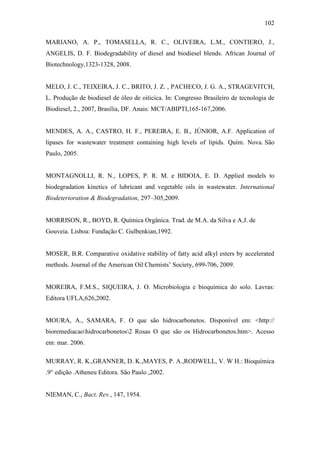 102
MARIANO, A. P., TOMASELLA, R. C., OLIVEIRA, L.M., CONTIERO, J.,
ANGELIS, D. F. Biodegradability of diesel and biodiesel blends. African Journal of
Biotechnology,1323-1328, 2008.
MELO, J. C., TEIXEIRA, J. C., BRITO, J. Z. , PACHECO, J. G. A., STRAGEVITCH,
L. Produção de biodiesel de óleo de oiticica. In: Congresso Brasileiro de tecnologia de
Biodiesel, 2., 2007, Brasília, DF. Anais: MCT/ABIPTI,165-167,2006.
MENDES, A. A., CASTRO, H. F., PEREIRA, E. B., JÚNIOR, A.F. Application of
lipases for wastewater treatment containing high levels of lipids. Quím. Nova. São
Paulo, 2005.
MONTAGNOLLI, R. N., LOPES, P. R. M. e BIDOIA, E. D. Applied models to
biodegradation kinetics of lubricant and vegetable oils in wastewater. International
Biodeterioration & Biodegradation, 297–305,2009.
MORRISON, R., BOYD, R. Química Orgânica. Trad. de M.A. da Silva e A.J. de
Gouveia. Lisboa: Fundação C. Gulbenkian,1992.
MOSER, B.R. Comparative oxidative stability of fatty acid alkyl esters by accelerated
methods. Journal of the American Oil Chemists’ Society, 699-706, 2009.
MOREIRA, F.M.S., SIQUEIRA, J. O. Microbiologia e bioquímica do solo. Lavras:
Editora UFLA,626,2002.
MOURA, A., SAMARA, F. O que são hidrocarbonetos. Disponível em: <http://
bioremediacaohidrocarbonetos2 Rosas O que são os Hidrocarbonetos.htm>. Acesso
em: mar. 2006.
MURRAY, R. K.,GRANNER, D. K.,MAYES, P. A.,RODWELL, V. W H.: Bioquímica
.9° edição .Atheneu Editora. São Paulo ,2002.
NIEMAN, C., Bact. Rev., 147, 1954.
 