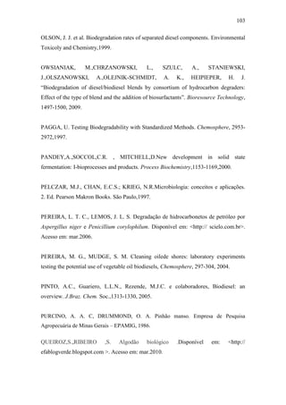 103
OLSON, J. J. et al. Biodegradation rates of separated diesel components. Environmental
Toxicoly and Chemistry,1999.
OWSIANIAK, M.,CHRZANOWSKI, L., SZULC, A., STANIEWSKI,
J.,OLSZANOWSKI, A.,OLEJNIK-SCHMIDT, A. K., HEIPIEPER, H. J.
“Biodegradation of diesel/biodiesel blends by consortium of hydrocarbon degraders:
Effect of the type of blend and the addition of biosurfactants”. Bioresource Technology,
1497-1500, 2009.
PAGGA, U. Testing Biodegradability with Standardized Methods. Chemosphere, 2953-
2972,1997.
PANDEY,A.,SOCCOL,C.R. , MITCHELL,D.New development in solid state
fermentation: I-bioprocesses and products. Process Biochemistry,1153-1169,2000.
PELCZAR, M.J., CHAN, E.C.S.; KRIEG, N.R.Microbiologia: conceitos e aplicações.
2. Ed. Pearson Makron Books. São Paulo,1997.
PEREIRA, L. T. C., LEMOS, J. L. S. Degradação de hidrocarbonetos de petróleo por
Aspergillus niger e Penicillium corylophilum. Disponível em: <http:// scielo.com.br>.
Acesso em: mar.2006.
PEREIRA, M. G., MUDGE, S. M. Cleaning oilede shores: laboratory experiments
testing the potential use of vegetable oil biodiesels, Chemosphere, 297-304, 2004.
PINTO, A.C., Guariero, L.L.N., Rezende, M.J.C. e colaboradores, Biodiesel: an
overview. J.Braz. Chem. Soc.,1313-1330, 2005.
PURCINO, A. A. C, DRUMMOND, O. A. Pinhão manso. Empresa de Pesquisa
Agropecuária de Minas Gerais – EPAMIG, 1986.
QUEIROZ,S.,RIBEIRO ,S. Algodão biológico .Disponível em: <http://
efablogverde.blogspot.com >. Acesso em: mar.2010.
 