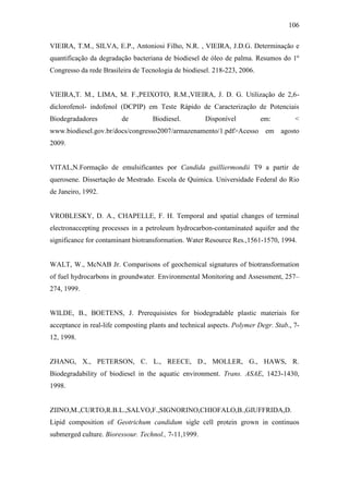 106
VIEIRA, T.M., SILVA, E.P., Antoniosi Filho, N.R. , VIEIRA, J.D.G. Determinação e
quantificação da degradação bacteriana de biodiesel de óleo de palma. Resumos do 1º
Congresso da rede Brasileira de Tecnologia de biodiesel. 218-223, 2006.
VIEIRA,T. M., LIMA, M. F.,PEIXOTO, R.M.,VIEIRA, J. D. G. Utilização de 2,6-
diclorofenol- indofenol (DCPIP) em Teste Rápido de Caracterização de Potenciais
Biodegradadores de Biodiesel. Disponível em: <
www.biodiesel.gov.br/docs/congresso2007/armazenamento/1.pdf>Acesso em agosto
2009.
VITAL,N.Formação de emulsificantes por Candida guilliermondii T9 a partir de
querosene. Dissertação de Mestrado. Escola de Quimica. Universidade Federal do Rio
de Janeiro, 1992.
VROBLESKY, D. A., CHAPELLE, F. H. Temporal and spatial changes of terminal
electronaccepting processes in a petroleum hydrocarbon-contaminated aquifer and the
significance for contaminant biotransformation. Water Resource Res.,1561-1570, 1994.
WALT, W., McNAB Jr. Comparisons of geochemical signatures of biotransformation
of fuel hydrocarbons in groundwater. Environmental Monitoring and Assessment, 257–
274, 1999.
WILDE, B., BOETENS, J. Prerequisistes for biodegradable plastic materiais for
acceptance in real-life composting plants and technical aspects. Polymer Degr. Stab., 7-
12, 1998.
ZHANG, X., PETERSON, C. L., REECE, D., MOLLER, G., HAWS, R.
Biodegradability of biodiesel in the aquatic environment. Trans. ASAE, 1423-1430,
1998.
ZIINO,M.,CURTO,R.B.L.,SALVO,F.,SIGNORINO,CHIOFALO,B.,GIUFFRIDA,D.
Lipid composition of Geotrichum candidum sigle cell protein grown in continuos
submerged culture. Bioressour. Technol., 7-11,1999.
 