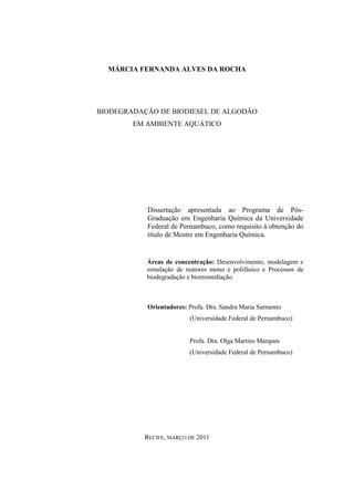 MÁRCIA FERNANDA ALVES DA ROCHA
BIODEGRADAÇÃO DE BIODIESEL DE ALGODÃO
EM AMBIENTE AQUÁTICO
Dissertação apresentada ao Programa de Pós-
Graduação em Engenharia Química da Universidade
Federal de Pernambuco, como requisito à obtenção do
título de Mestre em Engenharia Química.
Áreas de concentração: Desenvolvimento, modelagem e
simulação de reatores mono e polifásico e Processos de
biodegradação e biorremediação.
Orientadores: Profa. Dra. Sandra Maria Sarmento
(Universidade Federal de Pernambuco)
Profa. Dra. Olga Martins Marques
(Universidade Federal de Pernambuco)
RECIFE, MARÇO DE 2011
 