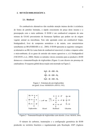 3
2. REVISÃO BIBLIOGRÁFICA
2.1. Biodiesel
Os combustíveis alternativos têm recebido atenção intensa devido à existência
de fontes de petróleo limitadas, o rápido crescimento do preço deste insumo e a
preocupação com o meio ambiente. O B100 é um combustível composto de uma
mistura de EAAG provenientes de biomassas lipídicas que podem ser de origem
vegetal, animal ou microbiana. Tem sido apontado como um combustível limpo,
biodegradável, livre de compostos aromáticos e de metais, com características
semelhantes ao B0 (FERRARI et al., 2005). O B100 apresenta as seguintes vantagens:
a) alternativo ao B0; b) é uma fonte de combustível renovável; c) reduz o impacto sobre
o meio-ambiente; d) os gases de emissão são menos agressivos e, e) é biodegradável
(VICENTE et al., 2004). Dentre os métodos viáveis existentes para se produzir o B100
destaca-se a transesterificação do triglicerídeo (Figura 1) com álcoois em presença de
catalisadores. O esquema global dessa reação está mostrado na Figura 2.
Figura 1– Estrutura de um triglicerídeo
em geral. (Fonte: MORRISON e BOYD, 1992).
Figura 2– Transesterificação de triglicerídeo com alcoóis. (Fonte: MOSER, 2009).
O número de carbonos, insaturações e a configuração geométrica do B100
produzido no território brasileiro e regulamentado pela Resolução ANP (Agência
 