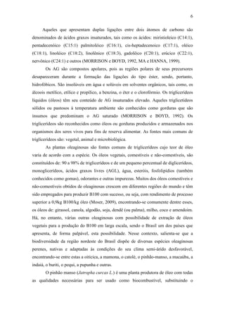 6
Aqueles que apresentam duplas ligações entre dois átomos de carbono são
denominados de ácidos graxos insaturados, tais como os ácidos: miristioleico (C14:1),
pentadecenóico (C15:1) palmitoléico (C16:1), cis-heptadecenoico (C17:1), oléico
(C18:1), linoléico (C18:2), linolênico (C18:3), gadolêico (C20:1), erúcico (C22:1),
nervônico (C24:1) e outros (MORRISON e BOYD, 1992, MA e HANNA, 1999).
Os AG são compostos apolares, pois as regiões polares de seus precursores
desapareceram durante a formação das ligações do tipo éster, sendo, portanto,
hidrofóbicos. São insolúveis em água e solúveis em solventes orgânicos, tais como, os
álcoois metílico, etílico e propílico, a benzina, o éter e o clorofórmio. Os triglicerídeos
líquidos (óleos) têm seu conteúdo de AG insaturados elevado. Aqueles triglicetídeos
sólidos ou pastosos à temperatura ambiente são conhecidos como gorduras que são
insumos que predominam o AG saturado (MORRISON e BOYD, 1992). Os
triglicerídeos são reconhecidos como óleos ou gorduras produzidos e armazenados nos
organismos dos seres vivos para fins de reserva alimentar. As fontes mais comuns de
triglicerídeos são: vegetal, animal e microbiológica.
As plantas oleaginosas são fontes comuns de triglicerídeos cujo teor de óleo
varia de acordo com a espécie. Os óleos vegetais, comestíveis e não-comestíveis, são
constituídos de: 90 a 98% de triglicerídeos e de um pequeno percentual de diglicerídeos,
monoglicerídeos, ácidos graxos livres (AGL), água, esteróis, fosfolipídios (também
conhecidos como gomas), odorantes e outras impurezas. Muitos dos óleos comestíveis e
não-comestíveis obtidos de oleaginosas crescem em diferentes regiões do mundo e têm
sido empregados para produzir B100 com sucesso, ou seja, com rendimento de processo
superior a 0,9kg B100/kg óleo (Moser, 2009), encontrando-se comumente dentre esses,
os óleos de: girassol, canola, algodão, soja, dendê (ou palma), milho, coco e amendoim.
Há, no entanto, várias outras oleaginosas com possibilidade de extração de óleos
vegetais para a produção do B100 em larga escala, sendo o Brasil um dos países que
apresenta, de forma palpável, esta possibilidade. Nesse contexto, salienta-se que a
biodiversidade da região nordeste do Brasil dispõe de diversas espécies oleaginosas
perenes, nativas e adaptadas às condições do seu clima semi-árido desfavorável,
encontrando-se entre estas a oiticica, a mamona, o catolé, o pinhão-manso, a macaúba, a
indaiá, o buriti, o pequi, a pupunha e outras.
O pinhão manso (Jatropha curcas L.) é uma planta produtora de óleo com todas
as qualidades necessárias para ser usado como biocombustível, substituindo o
 