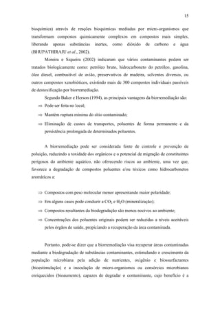 15
bioquímica) através de reações bioquímicas mediadas por micro-organismos que
transformam compostos quimicamente complexos em compostos mais simples,
liberando apenas substâncias inertes, como dióxido de carbono e água
(BHUPATHIRAJU et al., 2002).
Moreira e Siqueira (2002) indicaram que vários contaminantes podem ser
tratados biologicamente como: petróleo bruto, hidrocarboneto do petróleo, gasolina,
óleo diesel, combustível de avião, preservativos de madeira, solventes diversos, ou
outros compostos xenobióticos, existindo mais de 300 compostos individuais passíveis
de destoxificação por biorremediação.
Segundo Baker e Herson (1994), as principais vantagens da biorremediação são:
 Pode ser feita no local;
 Mantém ruptura mínima do sítio contaminado;
 Eliminação de custos de transportes, poluentes de forma permanente e da
persistência prolongada de determinados poluentes.
A biorremediação pode ser considerada fonte de controle e prevenção de
poluição, reduzindo a toxidade dos orgânicos e o potencial de migração de constituintes
perigosos do ambiente aquático, não oferecendo riscos ao ambiente, uma vez que,
favorece a degradação de compostos poluentes e/ou tóxicos como hidrocarbonetos
aromáticos a:
 Compostos com peso molecular menor apresentando maior polaridade;
 Em alguns casos pode conduzir a CO2 e H2O (mineralização);
 Compostos resultantes da biodegradação são menos nocivos ao ambiente;
 Concentrações dos poluentes originais podem ser reduzidas a níveis aceitáveis
pelos órgãos de saúde, propiciando a recuperação da área contaminada.
Portanto, pode-se dizer que a biorremediação visa recuperar áreas contaminadas
mediante a biodegradação de substâncias contaminantes, estimulando o crescimento da
população microbiana pela adição de nutrientes, oxigênio e biossurfactantes
(bioestimulação) e a inoculação de micro-organismos ou consórcios microbianos
enriquecidos (bioaumento), capazes de degradar o contaminante, cujo benefício é a
 