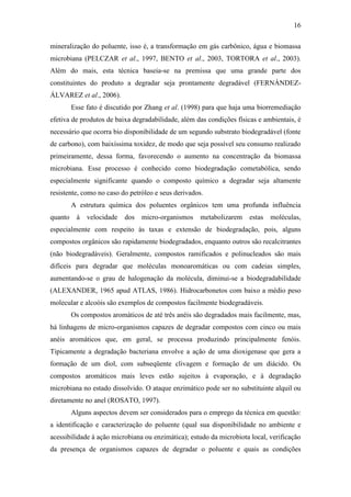 16
mineralização do poluente, isso é, a transformação em gás carbônico, água e biomassa
microbiana (PELCZAR et al., 1997, BENTO et al., 2003, TORTORA et al., 2003).
Além do mais, esta técnica baseia-se na premissa que uma grande parte dos
constituintes do produto a degradar seja prontamente degradável (FERNÁNDEZ-
ÁLVAREZ et al., 2006).
Esse fato é discutido por Zhang et al. (1998) para que haja uma biorremediação
efetiva de produtos de baixa degradabilidade, além das condições físicas e ambientais, é
necessário que ocorra bio disponibilidade de um segundo substrato biodegradável (fonte
de carbono), com baixíssima toxidez, de modo que seja possível seu consumo realizado
primeiramente, dessa forma, favorecendo o aumento na concentração da biomassa
microbiana. Esse processo é conhecido como biodegradação cometabólica, sendo
especialmente significante quando o composto químico a degradar seja altamente
resistente, como no caso do petróleo e seus derivados.
A estrutura química dos poluentes orgânicos tem uma profunda influência
quanto à velocidade dos micro-organismos metabolizarem estas moléculas,
especialmente com respeito às taxas e extensão de biodegradação, pois, alguns
compostos orgânicos são rapidamente biodegradados, enquanto outros são recalcitrantes
(não biodegradáveis). Geralmente, compostos ramificados e polinucleados são mais
difíceis para degradar que moléculas monoaromáticas ou com cadeias simples,
aumentando-se o grau de halogenação da molécula, diminui-se a biodegradabilidade
(ALEXANDER, 1965 apud ATLAS, 1986). Hidrocarbonetos com baixo a médio peso
molecular e alcoóis são exemplos de compostos facilmente biodegradáveis.
Os compostos aromáticos de até três anéis são degradados mais facilmente, mas,
há linhagens de micro-organismos capazes de degradar compostos com cinco ou mais
anéis aromáticos que, em geral, se processa produzindo principalmente fenóis.
Tipicamente a degradação bacteriana envolve a ação de uma dioxigenase que gera a
formação de um diol, com subseqüente clivagem e formação de um diácido. Os
compostos aromáticos mais leves estão sujeitos à evaporação, e à degradação
microbiana no estado dissolvido. O ataque enzimático pode ser no substituinte alquil ou
diretamente no anel (ROSATO, 1997).
Alguns aspectos devem ser considerados para o emprego da técnica em questão:
a identificação e caracterização do poluente (qual sua disponibilidade no ambiente e
acessibilidade à ação microbiana ou enzimática); estudo da microbiota local, verificação
da presença de organismos capazes de degradar o poluente e quais as condições
 