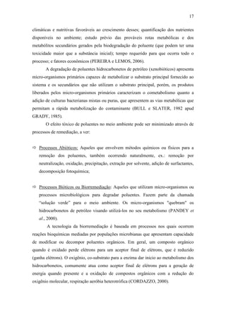 17
climáticas e nutritivas favoráveis ao crescimento desses; quantificação dos nutrientes
disponíveis no ambiente; estudo prévio das prováveis rotas metabólicas e dos
metabólitos secundários gerados pela biodegradação do poluente (que podem ter uma
toxicidade maior que a substância inicial); tempo requerido para que ocorra todo o
processo; e fatores econômicos (PEREIRA e LEMOS, 2006).
A degradação de poluentes hidrocarbonetos de petróleo (xenobióticos) apresenta
micro-organismos primários capazes de metabolizar o substrato principal fornecido ao
sistema e os secundários que não utilizam o substrato principal, porém, os produtos
liberados pelos micro-organismos primários caracterizam o cometabolismo quanto a
adição de culturas bacterianas mistas ou puras, que apresentem as vias metabólicas que
permitam a rápida metabolização do contaminante (BULL e SLATER, 1982 apud
GRADY, 1985).
O efeito tóxico de poluentes no meio ambiente pode ser minimizado através de
processos de remediação, a ver:
 Processos Abióticos: Aqueles que envolvem métodos químicos ou físicos para a
remoção dos poluentes, também ocorrendo naturalmente, ex.: remoção por
neutralização, oxidação, precipitação, extração por solvente, adição de surfactantes,
decomposição fotoquímica;
 Processos Bióticos ou Biorremediação: Aqueles que utilizam micro-organismos ou
processos microbiológicos para degradar poluentes. Fazem parte da chamada
“solução verde” para o meio ambiente. Os micro-organismos "quebram" os
hidrocarbonetos de petróleo visando utilizá-los no seu metabolismo (PANDEY et
al., 2000).
A tecnologia da biorremediação é baseada em processos nos quais ocorrem
reações bioquímicas mediadas por populações microbianas que apresentam capacidade
de modificar ou decompor poluentes orgânicos. Em geral, um composto orgânico
quando é oxidado perde elétrons para um aceptor final de elétrons, que é reduzido
(ganha elétrons). O oxigênio, co-substrato para a enzima dar inicio ao metabolismo dos
hidrocarbonetos, comumente atua como aceptor final de elétrons para a geração de
energia quando presente e a oxidação de compostos orgânicos com a redução do
oxigênio molecular, respiração aeróbia heterotrófica (CORDAZZO, 2000).
 