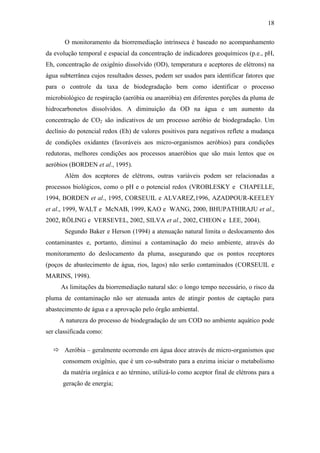 18
O monitoramento da biorremediação intrínseca é baseado no acompanhamento
da evolução temporal e espacial da concentração de indicadores geoquímicos (p.e., pH,
Eh, concentração de oxigênio dissolvido (OD), temperatura e aceptores de elétrons) na
água subterrânea cujos resultados desses, podem ser usados para identificar fatores que
para o controle da taxa de biodegradação bem como identificar o processo
microbiológico de respiração (aeróbia ou anaeróbia) em diferentes porções da pluma de
hidrocarbonetos dissolvidos. A diminuição da OD na água e um aumento da
concentração de CO2 são indicativos de um processo aeróbio de biodegradação. Um
declínio do potencial redox (Eh) de valores positivos para negativos reflete a mudança
de condições oxidantes (favoráveis aos micro-organismos aeróbios) para condições
redutoras, melhores condições aos processos anaeróbios que são mais lentos que os
aeróbios (BORDEN et al., 1995).
Além dos aceptores de elétrons, outras variáveis podem ser relacionadas a
processos biológicos, como o pH e o potencial redox (VROBLESKY e CHAPELLE,
1994, BORDEN et al., 1995, CORSEUIL e ALVAREZ,1996, AZADPOUR-KEELEY
et al., 1999, WALT e McNAB, 1999, KAO e WANG, 2000, BHUPATHIRAJU et al.,
2002, RÖLING e VERSEVEL, 2002, SILVA et al., 2002, CHEON e LEE, 2004).
Segundo Baker e Herson (1994) a atenuação natural limita o deslocamento dos
contaminantes e, portanto, diminui a contaminação do meio ambiente, através do
monitoramento do deslocamento da pluma, assegurando que os pontos receptores
(poços de abastecimento de água, rios, lagos) não serão contaminados (CORSEUIL e
MARINS, 1998).
As limitações da biorremediação natural são: o longo tempo necessário, o risco da
pluma de contaminação não ser atenuada antes de atingir pontos de captação para
abastecimento de água e a aprovação pelo órgão ambiental.
A natureza do processo de biodegradação de um COD no ambiente aquático pode
ser classificada como:
 Aeróbia – geralmente ocorrendo em água doce através de micro-organismos que
consomem oxigênio, que é um co-substrato para a enzima iniciar o metabolismo
da matéria orgânica e ao término, utilizá-lo como aceptor final de elétrons para a
geração de energia;
 