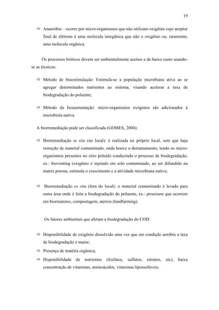 19
 Anaeróbia – ocorre por micro-organismos que não utilizam oxigênio cujo aceptor
final de elétrons é uma molecula inorgânica que não o oxigênio ou, raramente,
uma molecula orgânica.
Os processos bióticos devem ser ambientalmente aceitos e de baixo custo usando-
se as técnicas:
 Método de bioestimulação: Estimula-se a população microbiana ativa ao se
agregar determinados nutrientes ao sistema, visando acelerar a taxa de
biodegradação do poluente;
 Método da bioaumentação: micro-organismos exógenos são adicionados à
microbiota nativa.
A biorremediação pode ser classificada (GOMES, 2004):
 Biorremediação in situ (no local): é realizada no próprio local, sem que haja
remoção de material contaminado, onde houve o derramamento, tendo os micro-
organismos presentes no sitio poluído conduzindo o processo de biodegradação,
ex.: bioventing (oxigênio é injetado em solo contaminado, ao ser difundido na
matriz porosa, estimula o crescimento e a atividade microbiana nativa;
 Biorremediação ex situ (fora do local): o material contaminado é levado para
outra área onde é feita a biodegradação do poluente, ex.: processos que ocorrem
em biorreatores, compostagem, aterros (landfarming).
Os fatores ambientais que afetam a biodegradação do COD:
 Disponibilidade de oxigênio dissolvido uma vez que em condição aeróbia a taxa
de biodegradação é maior;
 Presença de matéria orgânica;
 Disponibilidade de nutrientes (fosfatos, sulfatos, nitratos, etc), baixa
concentração de vitaminas, aminoácidos, vitaminas lipossolúveis;
 
