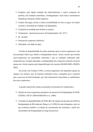 20
 Oxigênio, para rápida oxidação dos hidrocarbonetos e outros compostos do
petróleo, sob condições anaeróbias, a biodegradação é mais lenta e normalmente
efetuada por bactérias sulfato-redutoras;
 Contato óleo-água, devido à relativa insolubilidade do óleo na água, tal contato
controla a velocidade de oxidação e da degradação;
 Condições de umidade para facilitar as reações;
 Temperatura - ideal para processos de biodegradação: 20 a 35º C;
 ph , aeração;
 Presença de compostos inibitórios;
 Salinidade e atividade de água.
O limite de disponibilidade de muitos poluentes para os micro-organismos é um
dos principais fatores que afetam a biodegradação desses. Assim, mesmo que existam
micro-organismos em quantidades suficientes e que as condições ambientais (pH,
temperatura,etc.) estejam adequadas, a biodegradação dos compostos poluentes ocorrerá
apenas até o limite imposto pela disponibilização dos mesmos (RAIMUNDO e RIZZO,
2002).
De acordo com Cardoso (1992), os micro-organismos não dependem apenas da
energia e do carbono, mas, de inúmeros elementos como o nitrogênio que é essencial
para o processo de biorremediação, por estar intimamente relacionado ao metabolismo
dos micro-organismos.
A grande maioria dos estudos encontrados na literatura foi voltada para a:
 Seleção de micro-organismos portadores de potencial de biodegradação do B100;
(VIEIRA e SILVA 2006,MARIANO et al., 2008);
 Avaliação da degradabilidade do B100, B0 e do impacto da presença do B100 na
biodegradação do B0 citada por Zhang et al. (1998) foi mais abrangente, uma vez
que avaliaram também a evolução da concentração dos substratos e perfis dos
sub-produtos da biodegradação ao longo do processo.
 