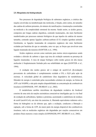 21
2.5. Bioquimica da biodegradação
Nos processos de degradação biológica de substratos orgânicos, a cinética das
reações envolvidas na metabolização das moléculas, é função, entre outras, do tamanho
das cadeias de carbono presentes, do número de ramificações e insaturações constituídas
na molécula e da complexidade estrutural da mesma. Sendo assim, os ácidos graxos,
compostos por longas cadeias alquídicas, contendo insaturações, são mais facilmente
metabolizados por processos naturais biológicos do que àqueles de cadeias de mesmo
tamanho, contendo apenas ligações carbono-carbono (C-C) simples (gordura animal).
Geralmente, as ligações insaturadas de compostos orgânicos são mais facilmente
oxidadas por bactérias do que as saturadas, uma vez que, as forças que envolvem uma
ligação insaturada são menores (SAWYER et al., 1994).
Ácidos orgânicos servem como nutriente para muitos micro-organismos sendo
oxidados a dióxido de carbono e água cuja taxa de oxidação aumenta na presença de
ligações insaturadas. A taxa de ataque biológico sobre ácidos graxos de alta massa
molecular é freqüentemente limitada pela sua solubilidade em água (SAWYER et al.,
1994).
A oxidação dos ácidos graxos até o estágio de acetil-CoA (β-oxidação)
proveniente de carboidratos é completamente oxidada a CO2 e H2O pela ação de
enzimas. A velocidade global do catabolismo (fase degradativa do metabolismo),
liberador de energia é controlado pelas necessidades celulares de energia, na forma de
ATP e de NADPH, e não pela simples disponibilidade ou concentração de combustíveis
tissulares (LEHNINGER, 1997, MURRAY et al., 2002).
O metabolismo aeróbio microbiano da degradação oxidativa do biodiesel
consiste de uma série de reações enzimáticas consecutivas interligadas que é a via final
de oxidação de carboidratos, lipídeos e proteínas, acarretando o catabolismo de resíduos
de acetil (acetil-CoA), um éster da coenzima A, liberando equivalentes redutores sob a
forma de hidrogênio ou de elétrons que, após a oxidação, conduzem a liberação e
captação, sob a forma de ATP, da maior parte da energia disponível dos combustíveis
tissulares; nela as moléculas orgânicas são degradadas por reações consecutivas em
produtos finais menores e mais simples (LEHNINGER,1997, MURRAY et al., 2002).
 