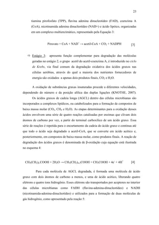 23
tiamina pirofosfato (TPP), flavina adenina dinucleotideo (FAD), coenzima A
(CoA), nicotinamida adenina dinucleotídeo (NAD+) e ácido lipóico, organizadas
em um complexo multienzimático, representado pela Equação 3:
Piruvato + CoA + NAD+
→ acetil-CoA + CO2 + NADPH [3]
 Estágio 3: apresenta função complementar para degradação das moléculas
geradas no estágio 2, o grupo acetil do acetil-coenzima A, é introduzido no ciclo
de Krebs, via final comum da degradação oxidativa dos ácidos graxos nas
células aeróbias, através do qual a maioria dos nutrientes fornecedores de
energia são oxidados a apenas dois produtos finais, CO2 e H2O.
A oxidação de substâncias graxas insaturadas procede a diferentes velocidades,
dependendo do número e da posição alílica das duplas ligações (KNOTHE, 2007).
Os ácidos graxos de cadeia longa (AGCL) dentro das células microbianas são
incorporados a complexos lipídicos, ou catabolizados para a formação de compostos de
baixa massa molar (CO2, CH4 e H2O). As etapas determinantes para a oxidação desses
ácidos envolvem uma série de quatro reações catalisadas por enzimas que clivam dois
átomos de carbono por vez, a partir do terminal carboxílico de um ácido graxo. Essa
série de reações é repetida para o encurtamento da cadeia do ácido graxo e continua até
que todo o ácido seja degradado a acetil-CoA, que se converte em ácido acético e,
posteriormente, em compostos de baixa massa molar, como produtos finais. A reação de
degradação dos ácidos graxos é denominada de β-oxidação cuja equação está ilustrada
no esquema 4:
CH3(CH2)n COOH + 2H2O → CH3(CH2)n-2COOH + CH3COOH + 4e-
+ 4H+
[4]
Para cada molécula de AGCL degradada, é formada uma molécula de ácido
graxo com dois átomos de carbono a menos, e uma de ácido acético, liberando quatro
elétrons e quatro íons hidrogênio. Esses elétrons são transportados por aceptores no interior
das células microbianas como FADH (flavina-adenina-dinucleotídeo) e NADH
(nicotinamida-adenina-dinucleotídeo) e utilizados para a formação de duas moléculas de
gás hidrogênio, como apresentado pela reação 5:
 