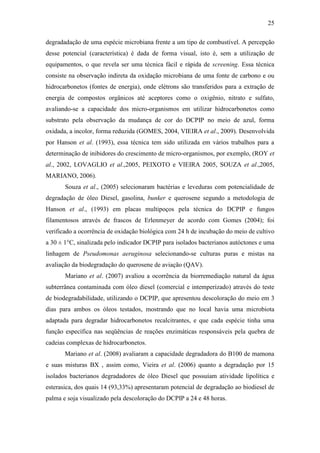 25
degradadação de uma espécie microbiana frente a um tipo de combustível. A percepção
desse potencial (característica) é dada de forma visual, isto é, sem a utilização de
equipamentos, o que revela ser uma técnica fácil e rápida de screening. Essa técnica
consiste na observação indireta da oxidação microbiana de uma fonte de carbono e ou
hidrocarbonetos (fontes de energia), onde elétrons são transferidos para a extração de
energia de compostos orgânicos até aceptores como o oxigênio, nitrato e sulfato,
avaliando-se a capacidade dos micro-organismos em utilizar hidrocarbonetos como
substrato pela observação da mudança de cor do DCPIP no meio de azul, forma
oxidada, a incolor, forma reduzida (GOMES, 2004, VIEIRA et al., 2009). Desenvolvida
por Hanson et al. (1993), essa técnica tem sido utilizada em vários trabalhos para a
determinação de inibidores do crescimento de micro-organismos, por exemplo, (ROY et
al., 2002, LOVAGLIO et al.,2005, PEIXOTO e VIEIRA 2005, SOUZA et al.,2005,
MARIANO, 2006).
Souza et al., (2005) selecionaram bactérias e leveduras com potencialidade de
degradação de óleo Diesel, gasolina, bunker e querosene segundo a metodologia de
Hanson et al., (1993) em placas multipoços pela técnica do DCPIP e fungos
filamentosos através de frascos de Erlenmeyer de acordo com Gomes (2004); foi
verificado a ocorrência de oxidação biológica com 24 h de incubação do meio de cultivo
a 30 ± 1°C, sinalizada pelo indicador DCPIP para isolados bacterianos autóctones e uma
linhagem de Pseudomonas aeruginosa selecionando-se culturas puras e mistas na
avaliação da biodegradação do querosene de aviação (QAV).
Mariano et al. (2007) avaliou a ocorrência da biorremediação natural da água
subterrânea contaminada com óleo diesel (comercial e intemperizado) através do teste
de biodegradabilidade, utilizando o DCPIP, que apresentou descoloração do meio em 3
dias para ambos os óleos testados, mostrando que no local havia uma microbiota
adaptada para degradar hidrocarbonetos recalcitrantes, e que cada espécie tinha uma
função específica nas seqüências de reações enzimáticas responsáveis pela quebra de
cadeias complexas de hidrocarbonetos.
Mariano et al. (2008) avaliaram a capacidade degradadora do B100 de mamona
e suas misturas BX , assim como, Vieira et al. (2006) quanto a degradação por 15
isolados bacterianos degradadores de óleo Diesel que possuíam atividade lipolítica e
esterasica, dos quais 14 (93,33%) apresentaram potencial de degradação ao biodiesel de
palma e soja visualizado pela descoloração do DCPIP a 24 e 48 horas.
 