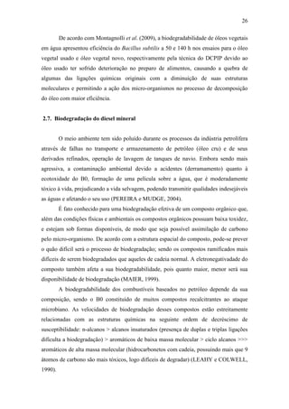 26
De acordo com Montagnolli et al. (2009), a biodegradabilidade de óleos vegetais
em água apresentou eficiência do Bacillus subtilis a 50 e 140 h nos ensaios para o óleo
vegetal usado e óleo vegetal novo, respectivamente pela técnica do DCPIP devido ao
óleo usado ter sofrido deterioração no preparo de alimentos, causando a quebra de
algumas das ligações químicas originais com a diminuição de suas estruturas
moleculares e permitindo a ação dos micro-organismos no processo de decomposição
do óleo com maior eficiência.
2.7. Biodegradação do diesel mineral
O meio ambiente tem sido poluído durante os processos da indústria petrolífera
através de falhas no transporte e armazenamento de petróleo (óleo cru) e de seus
derivados refinados, operação de lavagem de tanques de navio. Embora sendo mais
agressiva, a contaminação ambiental devido a acidentes (derramamento) quanto à
ecotoxidade do B0, formação de uma película sobre a água, que é moderadamente
tóxico à vida, prejudicando a vida selvagem, podendo transmitir qualidades indesejáveis
as águas e afetando o seu uso (PEREIRA e MUDGE, 2004).
É fato conhecido para uma biodegradação efetiva de um composto orgânico que,
além das condições físicas e ambientais os compostos orgânicos possuam baixa toxidez,
e estejam sob formas disponíveis, de modo que seja possível assimilação de carbono
pelo micro-organismo. De acordo com a estrutura espacial do composto, pode-se prever
o quão difícil será o processo de biodegradação; sendo os compostos ramificados mais
difíceis de serem biodegradados que aqueles de cadeia normal. A eletronegativadade do
composto também afeta a sua biodegradabilidade, pois quanto maior, menor será sua
disponibilidade de biodegradação (MAIER, 1999).
A biodegradabilidade dos combustíveis baseados no petróleo depende da sua
composição, sendo o B0 constituído de muitos compostos recalcitrantes ao ataque
microbiano. As velocidades de biodegradação desses compostos estão estreitamente
relacionadas com as estruturas químicas na seguinte ordem de decréscimo de
susceptibilidade: n-alcanos > alcanos insaturados (presença de duplas e triplas ligações
dificulta a biodegradação) > aromáticos de baixa massa molecular > ciclo alcanos >>>
aromáticos de alta massa molecular (hidrocarbonetos com cadeia, possuindo mais que 9
átomos de carbono são mais tóxicos, logo difíceis de degradar) (LEAHY e COLWELL,
1990).
 
