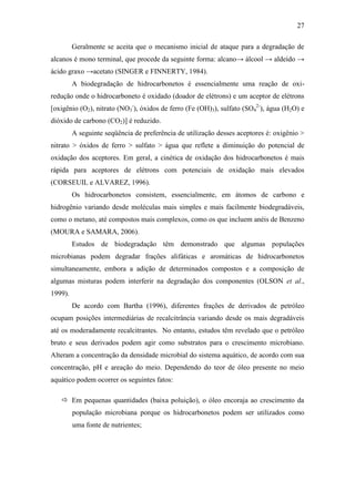 27
Geralmente se aceita que o mecanismo inicial de ataque para a degradação de
alcanos é mono terminal, que procede da seguinte forma: alcano→ álcool → aldeído →
ácido graxo →acetato (SINGER e FINNERTY, 1984).
A biodegradação de hidrocarbonetos é essencialmente uma reação de oxi-
redução onde o hidrocarboneto é oxidado (doador de elétrons) e um aceptor de elétrons
[oxigênio (O2), nitrato (NO3
-
), óxidos de ferro (Fe (OH)3), sulfato (SO4
2-
), água (H2O) e
dióxido de carbono (CO2)] é reduzido.
A seguinte seqüência de preferência de utilização desses aceptores é: oxigênio >
nitrato > óxidos de ferro > sulfato > água que reflete a diminuição do potencial de
oxidação dos aceptores. Em geral, a cinética de oxidação dos hidrocarbonetos é mais
rápida para aceptores de elétrons com potenciais de oxidação mais elevados
(CORSEUIL e ALVAREZ, 1996).
Os hidrocarbonetos consistem, essencialmente, em átomos de carbono e
hidrogênio variando desde moléculas mais simples e mais facilmente biodegradáveis,
como o metano, até compostos mais complexos, como os que incluem anéis de Benzeno
(MOURA e SAMARA, 2006).
Estudos de biodegradação têm demonstrado que algumas populações
microbianas podem degradar frações alifáticas e aromáticas de hidrocarbonetos
simultaneamente, embora a adição de determinados compostos e a composição de
algumas misturas podem interferir na degradação dos componentes (OLSON et al.,
1999).
De acordo com Bartha (1996), diferentes frações de derivados de petróleo
ocupam posições intermediárias de recalcitrância variando desde os mais degradáveis
até os moderadamente recalcitrantes. No entanto, estudos têm revelado que o petróleo
bruto e seus derivados podem agir como substratos para o crescimento microbiano.
Alteram a concentração da densidade microbial do sistema aquático, de acordo com sua
concentração, pH e areação do meio. Dependendo do teor de óleo presente no meio
aquático podem ocorrer os seguintes fatos:
 Em pequenas quantidades (baixa poluição), o óleo encoraja ao crescimento da
população microbiana porque os hidrocarbonetos podem ser utilizados como
uma fonte de nutrientes;
 