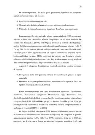 30
Os micro-organismos, de modo geral, promovem degradação de compostos
aromáticos basicamente de três modos:
 Reações de transformações parciais;
 Mineralização do hidrocarboneto em presença de um segundo substrato;
 Utilização do hidrocarboneto como única fonte de carbono para crescimento.
Poucos estudos têm sido realizados sobre a biodegradação do B100 em ambiente
aquático e como esse combustível afetaria a degradação do B0 nesse ambiente. De
acordo com Zhang et al. (1998), o B100 pode promover e acelerar a biodegradação
aeróbia do B0 em misturas aquosas, contendo nutrientes (fontes dos minerais N, K, P,
Zn, Mg, Mn, Fe) por meio do processo biológico conhecido como cometabolismo isto é,
aquele em que os micro-organismos usam um segundo substrato que apresente elevada
biodegradabilidade (no caso: B100), como fonte de carbono, para degradar o primeiro
substrato de baixa biodegradabilidade (no caso: B0), sendo a taxa de biodegradação do
B0 é diretamente proporcional à fração volumétrica do B100 na mistura.
A provável rota para a degradação do biodiesel consiste na seguinte seqüência
de eventos:
 Clivagem do metil éster por uma esterase, produzindo ácido graxo e o álcool
associado;
 Quebra do ácido graxo pelo metabolismo respiratório ou incorporação direta nos
lipídeos celulares (LEHNINGER,1997).
Certos micro-organismos tais como Pseudomonas oleovorans, Pseudonomas
mendocina, Pseudonomas aeruginosa, Marinomonas vaga, Escherichia coli,
Burkholderia gladioli, Burkolderia cepacia, Bacillus subtilis, apresentam potencial para
a degradação do B100, Follis (1994), que gera o acúmulo de ácidos graxos livres que
podem promover o aumento da acidez livre no B100 e causar o comprometimento da
qualidade do produto (VIEIRA et al.,2009).
Os ésteres alquílicos presentes no B100 possuem relativamente elevado número
de octanas e são considerados uma alternativa biodegradável aos compostos oxigenados
recalcitrantes da gasolina (LIU e SULFITA, 1994). Entretanto, desde que o B100 seja
comparado aos ácidos graxos, do que aos alcanos e compostos aromáticos de elevado
 
