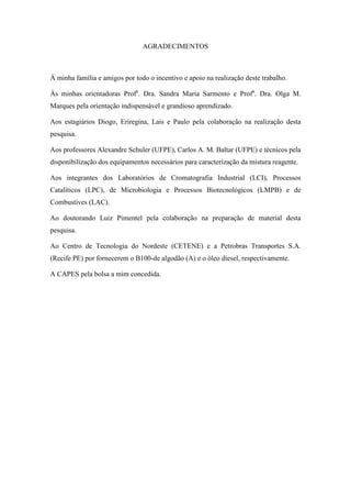 AGRADECIMENTOS
À minha família e amigos por todo o incentivo e apoio na realização deste trabalho.
Às minhas orientadoras Profa
. Dra. Sandra Maria Sarmento e Profa
. Dra. Olga M.
Marques pela orientação indispensável e grandioso aprendizado.
Aos estagiários Diogo, Eriregina, Lais e Paulo pela colaboração na realização desta
pesquisa.
Aos professores Alexandre Schuler (UFPE), Carlos A. M. Baltar (UFPE) e técnicos pela
disponibilização dos equipamentos necessários para caracterização da mistura reagente.
Aos integrantes dos Laboratórios de Cromatografia Industrial (LCI), Processos
Catalíticos (LPC), de Microbiologia e Processos Biotecnológicos (LMPB) e de
Combustives (LAC).
Ao doutorando Luiz Pimentel pela colaboração na preparação de material desta
pesquisa.
Ao Centro de Tecnologia do Nordeste (CETENE) e a Petrobras Transportes S.A.
(Recife PE) por fornecerem o B100-de algodão (A) e o óleo diesel, respectivamente.
A CAPES pela bolsa a mim concedida.
 