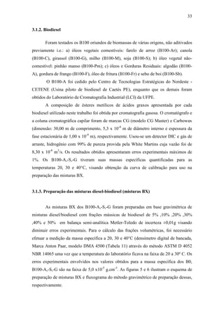 33
3.1.2. Biodiesel
Foram testados os B100 oriundos de biomassas de várias origens, não aditivados
previamente i.e.: a) óleos vegetais comestíveis: farelo de arroz (B100-Ar); canola
(B100-C), girassol (B100-G), milho (B100-M), soja (B100-S); b) óleo vegetal não-
comestível: pinhão manso (B100-Pm); c) óleos e Gorduras Residuais: algodão (B100-
A), gordura de frango (B100-F), óleo de fritura (B100-Fr) e sebo de boi (B100-Sb).
O B100-A foi cedido pelo Centro de Tecnologias Estratégicas do Nordeste -
CETENE (Usina piloto de biodiesel de Caetés PE), enquanto que os demais foram
obtidos do Laboratório de Cromatografia Industrial (LCI) da UFPE.
A composição de ésteres metílicos de ácidos graxos apresentada por cada
biodiesel utilizado neste trabalho foi obtida por cromatografia gasosa. O cromatógrafo e
a coluna cromatográfica capilar foram de marcas CG (modelo CG Master) e Carbowax
(dimensão: 30,00 m de comprimento, 5,3 x 10-4
m de diâmetro interno e espessura da
fase estacionária de 1,00 x 10-9
m), respectivamente. Usou-se um detector DIC e gás de
arraste, hidrogênio com 99% de pureza provida pela White Martins cuja vazão foi de
8,30 x 10-8
m3
/s. Os resultados obtidos apresentaram erros experimentais máximos de
1%. Os B100-A,-S,-G tiveram suas massas específicas quantificadas para as
temperaturas 20, 30 e 40°C, visando obtenção da curva de calibração para uso na
preparação das misturas BX.
3.1.3. Preparação das misturas diesel-biodiesel (misturas BX)
As misturas BX dos B100-A,-S,-G foram preparadas em base gravimétrica de
misturas diesel/biodiesel com frações mássicas de biodiesel de 5% ,10% ,20% ,30%
,40% e 50% em balança semi-analítica Metler-Toledo de incerteza ±0,01g visando
diminuir erros experimentais. Para o cálculo das frações volumétricas, foi necessário
efetuar a medição da massa específica a 20, 30 e 40°C (densímetro digital de bancada,
Marca Anton Paar, modelo DMA 4500 (Tabela 11) através do método ASTM D 4052
NBR 14065 uma vez que a temperatura do laboratório ficava na faixa de 20 a 30º C. Os
erros experimentais envolvidos nos valores obtidos para a massa específica dos B0,
B100-A,-S,-G são na faixa de 5,0 x10-5
g.cm-3
. As figuras 5 e 6 ilustram o esquema de
preparação de misturas BX e fluxograma do método gravimétrico de preparação dessas,
respectivamente.
 