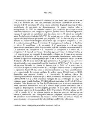 RESUMO
O biodiesel (B100) é um combustível alternativo ao óleo diesel (B0). Misturas de B100
com o B0 (misturas BX) têm sido formuladas em frações volumétricas de B100. O
impacto do B100 e misturas BX sobre o meio ambiente é de grande interesse devido à
possibilidade da ocorrência de derramamentos. Há poucos estudos sobre a
biodegradação do B100 em ambiente aquático que é eficiente para limpar o meio
ambiente contaminado com compostos orgânicos, sendo a seleção de micro-organismos
capazes de degradar tais substâncias uma das etapas-chaves. O método do indicador
redox 2,6-diclorofenol-indofenol (DCPIP) foi testado para se avaliar o potencial que
alguns micro-organismos apresentam para degradar B100 de diversas origens e suas
misturas BX desenvolvido em placa multi-poços tipo Elisa por P. aeruginosa, E. coli,
B. subtilis, S. aureus , S. lutea, S. cerevisiae, R. mucilaginosa, Candida sp , C. lipolytica
,A. niger, F. moniliforme e T. wortmanii. A P. aeruginosa e a S. cerevisiae
apresentaram maior potencial em degradar todos os B100 estudados e suas misturas BX.
Os consórcios (P. aeruginosa + S. cerevisiae, P. aeruginosa + Candida sp, P.
aeruginosa + A. niger, S. cerevisiae + Candida sp, S. cerevisiae+ A. niger, Candida sp
+ A. niger) tiveram seu potencial de degradação avaliados que levaram a um aumento
do potencial degradador de B100 quando apresentados isoladamente, assim como,
estendeu a capacidade de biodegradação para o B0. A biodegradação aeróbia do B100-
de algodão (A), B0 e sua mistura B5 pelo consórcio de P. aeruginosa e S. cerevisiae
não-aclimatados, com concentrações celular iniciais de 108
UFC.cm-3
, foi avaliada em
microscomos formado por frascos de Erlenmeyers de 2000 cm3
a temperatura e
velocidade de agitação controladas em 30ºC e 120 rpm, respectivamente. Acompanhou-
se o processo durante 35 dias, sendo as amostras colhidas a cada 7 dias ,quantificados o
pH, a composição dos ésteres metílicos de ácidos graxos, EMAG, (para o B100)
dissolvidos nas amostras líquidas e a concentração de células viáveis. Os
cromatogramas obtidos mostraram que o B100-A composto inicialmente pelos EMAG
C16:0,C18:0,C18:1 e C18:2 apresentou variação de sua composição ao longo do
processo, sendo o ácido linoléico (C18:2) totalmente degradado nos C16:0, C18:0 nos
primeiros 7 dias do processo. Ao final dos 35 dias de processo os micro-organismos não
foram capazes de mineralizar o B100-A. A redução do pH do meio relaciona-se com as
reações de degradação na mistura reagente, podendo ser usado como um sensor para
acompanhar o processo de biodegradação do B100 e misturas BX. Com relação aos B0
e B5, a redução do pH da mistura reagente ao longo do processo indicou que no
consórcio, também foi capaz de degradar o B0 em compostos de caráter ácido, e que o
B5 apresentou maior rendimento de processo. Foram obtidas as taxas de reação em
tempo tendendo a zero, constante de velocidade para os EMAG e a biomassa.
Palavras-Chave: Biodegradação aeróbia; biodiesel, cinética.
 