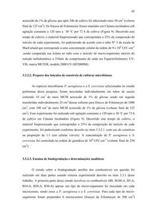 42
acrescido de 1% de glicose que após 24h de cultivo foi adicionado mais 50 cm3
(volume
final de 125 cm3
). Os frascos de Erlenmeyer foram mantidos em Câmara incubadora sob
agitação constante a 120 rpm a 30 °C por 72 h de cultivo (Figura 9). Decorrido este
tempo de cultivo, o material bioprocessado que correspondeu a 25% da composição do
inóculo de cada experimento, foi padronizado de acordo com o tubo No
3 da escala de
MacFarland que corresponde a uma concentração celular da ordem de 9 x 108
UFC.cm-3
,sendo comparada sua leitura ao tubo com o inóculo de micro-organismo através do
método turbidimétrico a 510nm de comprimento de onda em Espectrofotômetro UV-
VIS, marca METER, modelo 2000 UV (SF200DM).
3.3.2.2. Preparo dos inóculos de consórcio de culturas microbianas
As espécies microbianas P. aeruginosa e a S. cerevisiae selecionadas no estudo
preliminar dessa pesquisa, foram inoculadas individualmente em tubos de ensaio
contendo 10 cm3
do meio MCM acrescido de 1% de glicose sendo em seguida
transferidas individualmente 25 cm3
dessas culturas para frascos de Erlenmeyer de 1000
cm3
, com 100 cm3
de meio MCM acrescido de 1% de glicose (volume final de 125
cm3
). Esse experimento foi realizado sob agitação constante a 120 rpm a 30 °C por 72 h
de cultivo em Câmara incubadora (Figura 9). Decorrido este tempo de cultivo, o
material bioprocessado que correspondeu a 25% da composição do inóculo de cada
experimento, foi padronizado conforme descrito no item 3.3.2.1. com uso do consórcio
na proporção de 1:1 (em células viáveis). A concentração de P. aeruginosa e S.
cerevisiae foi controlada na ordem de grandeza de 108
UFC.cm-3
(volume final de 250
cm3
).
3.3.2.3. Ensaios de biodegradação e determinações analíticas
O estudo sobre a biodegradação aeróbia dos combustíveis em questão foi
realizado em duas partes usando sistema experimental descrito no item 3.3.1 desse
trabalho. A primeira parte desse estudo envolveu os combustíveis (B0, B100-A, B5-A,
B10-A, B20-A, B30-A) apenas um tipo de micro-organismo foi inoculado em cada
microcosmo, sendo esses a P. aeruginosa e a S. cerevisiae. Para cada tipo de micro-
organismo foram preparados 6 microcosmos (frascos de Erlenmeyer de 500 cm3
)
 