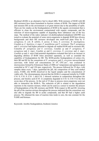ABSTRACT
Biodiesel (B100) is an alternative fuel to diesel (B0). With mixtures of B100 with B0
(BX mixtures) have been formulated in fraction volume of B100. The impact of B100
and mixtures BX on the environment is of great interest due to the possibility of spills.
There are few studies on the biodegradation of B100 in the aquatic environment that is
efficient to clean the environment contaminated with organic compounds, and the
selection of micro-organisms capable of degrading these substances one of the key
steps. The method of the redox indicator 2,6-dichlorophenol-indophenol (DCPIP) was
tested to evaluate the potential of some micro-organisms to degrade B100 have diverse
backgrounds and their BX mixtures developed into multi-well plate Elisa by P.
aeruginosa, E. coli, B. subtilis, S. aureus, S. lutea, S. cerevisiae, R. mucilaginosa,
Candida sp, C. lipolytica, A. niger, F. moniliforme and T. wortmanii. The P. aeruginosa
and S. cerevisiae had higher potential to degrade all studied B100 and its mixtures BX.
Consortia (P. aeruginosa and S. cerevisiae, Candida sp and P. aeruginosa, P.
aeruginosa and A. niger, Candida sp and S. cerevisiae, S. cerevisiae and A. niger,
Candida sp and A. niger) had potential degradation evaluated that led to an increase in
degrading abilities of B100 when presented separately, as well as extended the
capability of biodegradation for B0. The B100-aerobic biodegradation of cotton (A),
their B0 and B5 by the consortium of P. aeruginosa and S. cerevisiae non-acclimated
cerevisiae, with initial cell concentrations of 108
UFC.cm-3
, was evaluated in
microscomos formed by Erlenmeyer flasks of 2000 cm3
temperature and agitation speed
controlled at 30° C and 120 rpm, respectively. The process followed for 35 days, with
samples taken every 7 days, quantified the pH, the composition of fatty acid methyl
esters, FAME, (for B100) dissolved in the liquid samples and the concentration of
viable cells. The chromatograms showed that the B100-A composed initially by FAME
C16: 0, C18: 0, C18: 1 and C18: 2 showed variation in composition throughout the
process, and linoleic acid (C18: 2) completely degraded in C16: 0, C18: 0 in the first
seven days of the process. At the end of 35 days to process micro-organisms were not
able to mineralize the B100-A. The reduction of pH is related to the degradation
reactions in the reaction mixture, which can be used as a sensor to monitor the process
of biodegradation of the BX mixtures and B100. With respect to B0 and B5, lowering
the pH of the reaction mixture throughout the process indicated that the consortium was
also able to degrade the B0 in acidic compounds, and that B5 had a higher yield
process. We obtained the rates of reaction time tends to zero, the rate constant for the
FAME and biomass.
Keywords: Aerobic biodegradation, biodiesel, kinetics
 