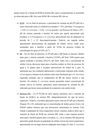 72
quanto menor for a fração do B100 na mistura BX, mais o comportamento se assemelha
ao observado para o B0. Nos casos B100, B0 e misturas BX, têm-se:
a) B100 – a1) ao final do processo, o percentual de variação de pH (PV-pH) foi o
maior observado entre os combustíveis testados (~ 52%, pH finais: P.aeruginosa
= 2,54 e S. cerevisiae = 3,10); a 2) no período 1 do Processo (0-7dias), o PV -
pH do sistema contendo a bactéria foi maior que aquele apresentado pela
levedura; a 3) P.aeruginosa e S. cerevisiae apresentaram fase de adaptação no
período de 7 e 21 dias,respectivamente. Todavia, em seguida ambas
apresentaram decrescimento da população de células viáveis sendo esses
acentuados para a bactéria a partir do 14°dia do processo (ordem da
concentração foi igual a 6 UFC.cm-3
).
b) B0 – b1) no final do processo, os PV-pH para o B0 foram os menores obtidos
tanto para o sistema contendo a bactéria (12,69%, pH final: 5,09) quanto para
aquele contendo a levedura (29,21%, pH final: 4,46); b2) a concentração de
células viáveis decresceu tanto para a bactéria (ordem no final do processo foi
igual a 7) quanto para a levedura (decresceram da ordem de 5 para 3),
apontando que, nas condições operacionais e nutricionais impostas neste estudo,
a P.aeruginosa mantem-se no sistema muito mais facilmente que a S. cerevisiae,
sugerindo, portanto, que os componentes do B0 são menos tóxicos a esta
bactéria. No entanto, S. cerevisiae mesmo possuindo menor concentração de
células viáveis no sistema, apresentou maior percentual de variação do pH,
indicando que houve maior produção de compostos com caráter ácido.
c) Misturas BX – c1) O PV-pH do meio aquoso aumentou com o aumento da
fração do B100-A na mistura BX, independentemente do tipo de micro-
organismo. Todavia, a levedura apresentou maior valor de PV-pH que a bactéria
(Figuras 38 a 41), indicando que as concentrações de ácidos graxos livres e de
EMAG cadeias menores que seus precussores aumentaram no sistema. Com
relação à população de micro-organismos nesses sistemas, pode-se dizer que o
aumento da fração do B100 nas misturas BX, induz a uma resposta positiva
tanto para a bactéria quanto para a levedura, i.e.: c2) as misturas BX deixam de
apresentar queda discreta na população de células viáveis dos micro-organismos,
apresentando em seu lugar fases de adaptação mais longas (21 dias, S. cerevisiae
 