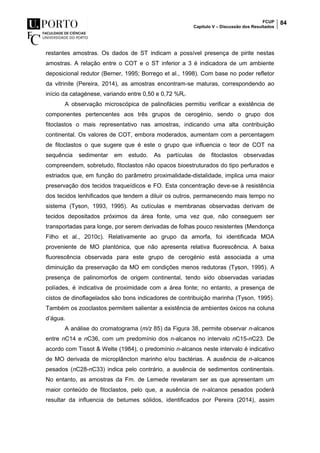 FCUP
Capítulo V – Discussão dos Resultados
84
restantes amostras. Os dados de ST indicam a possível presença de pirite nestas
amostras. A relação entre o COT e o ST inferior a 3 é indicadora de um ambiente
deposicional redutor (Berner, 1995; Borrego et al., 1998). Com base no poder refletor
da vitrinite (Pereira, 2014), as amostras encontram-se maturas, correspondendo ao
início da catagénese, variando entre 0,50 e 0,72 %Rr.
A observação microscópica de palinofácies permitiu verificar a existência de
componentes pertencentes aos três grupos de cerogénio, sendo o grupo dos
fitoclastos o mais representativo nas amostras, indicando uma alta contribuição
continental. Os valores de COT, embora moderados, aumentam com a percentagem
de fitoclastos o que sugere que é este o grupo que influencia o teor de COT na
sequência sedimentar em estudo. As partículas de fitoclastos observadas
compreendem, sobretudo, fitoclastos não opacos bioestruturados do tipo perfurados e
estriados que, em função do parâmetro proximalidade-distalidade, implica uma maior
preservação dos tecidos traqueídicos e FO. Esta concentração deve-se à resistência
dos tecidos lenhificados que tendem a diluir os outros, permanecendo mais tempo no
sistema (Tyson, 1993, 1995). As cutículas e membranas observadas derivam de
tecidos depositados próximos da área fonte, uma vez que, não conseguem ser
transportadas para longe, por serem derivadas de folhas pouco resistentes (Mendonça
Filho et al., 2010c). Relativamente ao grupo da amorfa, foi identificada MOA
proveniente de MO plantónica, que não apresenta relativa fluorescência. A baixa
fluorescência observada para este grupo de cerogénio está associada a uma
diminuição da preservação da MO em condições menos redutoras (Tyson, 1995). A
presença de palinomorfos de origem continental, tendo sido observadas variadas
políades, é indicativa de proximidade com a área fonte; no entanto, a presença de
cistos de dinoflagelados são bons indicadores de contribuição marinha (Tyson, 1995).
Também os zooclastos permitem salientar a existência de ambientes óxicos na coluna
d’água.
A análise do cromatograma (m/z 85) da Figura 38, permite observar n-alcanos
entre nC14 e nC36, com um predomínio dos n-alcanos no intervalo nC15-nC23. De
acordo com Tissot & Welte (1984), o predomínio n-alcanos neste intervalo é indicativo
de MO derivada de microplâncton marinho e/ou bactérias. A ausência de n-alcanos
pesados (nC28-nC33) indica pelo contrário, a ausência de sedimentos continentais.
No entanto, as amostras da Fm. de Lemede revelaram ser as que apresentam um
maior conteúdo de fitoclastos, pelo que, a ausência de n-alcanos pesados poderá
resultar da influencia de betumes sólidos, identificados por Pereira (2014), assim
 