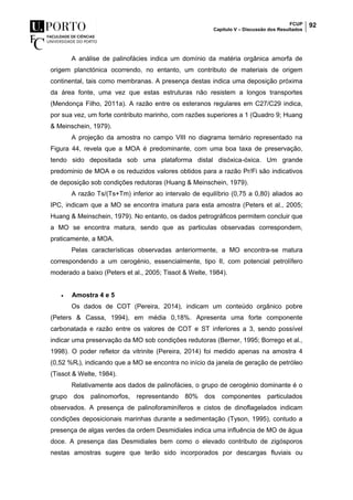 FCUP
Capítulo V – Discussão dos Resultados
92
A análise de palinofácies indica um domínio da matéria orgânica amorfa de
origem planctónica ocorrendo, no entanto, um contributo de materiais de origem
continental, tais como membranas. A presença destas indica uma deposição próxima
da área fonte, uma vez que estas estruturas não resistem a longos transportes
(Mendonça Filho, 2011a). A razão entre os esteranos regulares em C27/C29 indica,
por sua vez, um forte contributo marinho, com razões superiores a 1 (Quadro 9; Huang
& Meinschein, 1979).
A projeção da amostra no campo VIII no diagrama ternário representado na
Figura 44, revela que a MOA é predominante, com uma boa taxa de preservação,
tendo sido depositada sob uma plataforma distal disóxica-óxica. Um grande
predominio de MOA e os reduzidos valores obtidos para a razão Pr/Fi são indicativos
de deposição sob condições redutoras (Huang & Meinschein, 1979).
A razão Ts/(Ts+Tm) inferior ao intervalo de equilíbrio (0,75 a 0,80) aliados ao
IPC, indicam que a MO se encontra imatura para esta amostra (Peters et al., 2005;
Huang & Meinschein, 1979). No entanto, os dados petrográficos permitem concluir que
a MO se encontra matura, sendo que as particulas observadas correspondem,
praticamente, a MOA.
Pelas características observadas anteriormente, a MO encontra-se matura
correspondendo a um cerogénio, essencialmente, tipo II, com potencial petrolífero
moderado a baixo (Peters et al., 2005; Tissot & Welte, 1984).
 Amostra 4 e 5
Os dados de COT (Pereira, 2014), indicam um conteúdo orgânico pobre
(Peters & Cassa, 1994), em média 0,18%. Apresenta uma forte componente
carbonatada e razão entre os valores de COT e ST inferiores a 3, sendo possível
indicar uma preservação da MO sob condições redutoras (Berner, 1995; Borrego et al.,
1998). O poder refletor da vitrinite (Pereira, 2014) foi medido apenas na amostra 4
(0,52 %Rr), indicando que a MO se encontra no início da janela de geração de petróleo
(Tissot & Welte, 1984).
Relativamente aos dados de palinofácies, o grupo de cerogénio dominante é o
grupo dos palinomorfos, representando 80% dos componentes particulados
observados. A presença de palinoforaminíferos e cistos de dinoflagelados indicam
condições deposicionais marinhas durante a sedimentação (Tyson, 1995), contudo a
presença de algas verdes da ordem Desmidiales indica uma influência de MO de água
doce. A presença das Desmidiales bem como o elevado contributo de zigósporos
nestas amostras sugere que terão sido incorporados por descargas fluviais ou
 