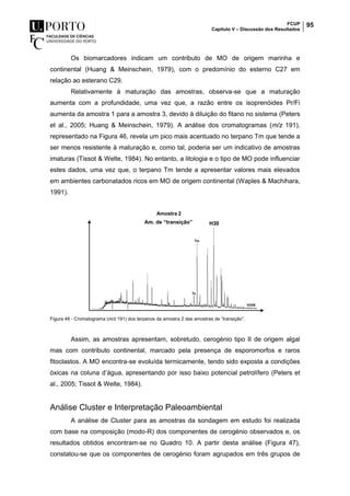 FCUP
Capítulo V – Discussão dos Resultados
95
Os biomarcadores indicam um contributo de MO de origem marinha e
continental (Huang & Meinschein, 1979), com o predomínio do esterno C27 em
relação ao esterano C29.
Relativamente à maturação das amostras, observa-se que a maturação
aumenta com a profundidade, uma vez que, a razão entre os isoprenóides Pr/Fi
aumenta da amostra 1 para a amostra 3, devido à diluição do fitano no sistema (Peters
et al., 2005; Huang & Meinschein, 1979). A análise dos cromatogramas (m/z 191),
representado na Figura 46, revela um pico mais acentuado no terpano Tm que tende a
ser menos resistente à maturação e, como tal, poderia ser um indicativo de amostras
imaturas (Tissot & Welte, 1984). No entanto, a litologia e o tipo de MO pode influenciar
estes dados, uma vez que, o terpano Tm tende a apresentar valores mais elevados
em ambientes carbonatados ricos em MO de origem continental (Waples & Machihara,
1991).
Figura 46 - Cromatograma (m/z 191) dos terpanos da amostra 2 das amostras de ”transição”.
Assim, as amostras apresentam, sobretudo, cerogénio tipo II de origem algal
mas com contributo continental, marcado pela presença de esporomorfos e raros
fitoclastos. A MO encontra-se evoluída termicamente, tendo sido exposta a condições
óxicas na coluna d’água, apresentando por isso baixo potencial petrolífero (Peters et
al., 2005; Tissot & Welte, 1984).
Análise Cluster e Interpretação Paleoambiental
A análise de Cluster para as amostras da sondagem em estudo foi realizada
com base na composição (modo-R) dos componentes de cerogénio observados e, os
resultados obtidos encontram-se no Quadro 10. A partir desta análise (Figura 47),
constatou-se que os componentes de cerogénio foram agrupados em três grupos de
Am. de “transição” H30
 