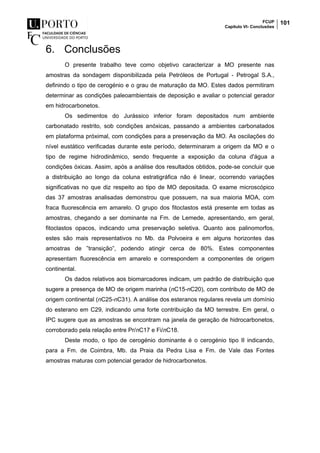FCUP
Capítulo VI- Conclusões
101
6. Conclusões
O presente trabalho teve como objetivo caracterizar a MO presente nas
amostras da sondagem disponibilizada pela Petróleos de Portugal - Petrogal S.A.,
definindo o tipo de cerogénio e o grau de maturação da MO. Estes dados permitiram
determinar as condições paleoambientais de deposição e avaliar o potencial gerador
em hidrocarbonetos.
Os sedimentos do Jurássico inferior foram depositados num ambiente
carbonatado restrito, sob condições anóxicas, passando a ambientes carbonatados
em plataforma próximal, com condições para a preservação da MO. As oscilações do
nível eustático verificadas durante este período, determinaram a origem da MO e o
tipo de regime hidrodinâmico, sendo frequente a exposição da coluna d'água a
condições óxicas. Assim, após a análise dos resultados obtidos, pode-se concluir que
a distribuição ao longo da coluna estratigráfica não é linear, ocorrendo variações
significativas no que diz respeito ao tipo de MO depositada. O exame microscópico
das 37 amostras analisadas demonstrou que possuem, na sua maioria MOA, com
fraca fluorescência em amarelo. O grupo dos fitoclastos está presente em todas as
amostras, chegando a ser dominante na Fm. de Lemede, apresentando, em geral,
fitoclastos opacos, indicando uma preservação seletiva. Quanto aos palinomorfos,
estes são mais representativos no Mb. da Polvoeira e em alguns horizontes das
amostras de ”transição”, podendo atingir cerca de 80%. Estes componentes
apresentam fluorescência em amarelo e correspondem a componentes de origem
continental.
Os dados relativos aos biomarcadores indicam, um padrão de distribuição que
sugere a presença de MO de origem marinha (nC15-nC20), com contributo de MO de
origem continental (nC25-nC31). A análise dos esteranos regulares revela um domínio
do esterano em C29, indicando uma forte contribuição da MO terrestre. Em geral, o
IPC sugere que as amostras se encontram na janela de geração de hidrocarbonetos,
corroborado pela relação entre Pr/nC17 e Fi/nC18.
Deste modo, o tipo de cerogénio dominante é o cerogénio tipo II indicando,
para a Fm. de Coimbra, Mb. da Praia da Pedra Lisa e Fm. de Vale das Fontes
amostras maturas com potencial gerador de hidrocarbonetos.
 