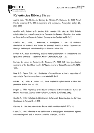 FCUP
Capítulo VII- Referências Bibliográficas
103
Referências Bibliográficas
Aquino Neto, F.R., Restle, A., Connan, J., Albrecht, P., Ourisson, G., 1983. Novel
tricyclic terpanes (C19, C20) in sediments and petroleums. Tetrahedron Letters 23,
2027-2030.
Azerêdo, A.C., Cabral, M.C., Martins, M.J., Loureiro, I.M., Inês, N., 2010. Estudo
estratigráfico dum novo afloramento da Formação de Cabaços (Oxfordiano) na região
da Serra do Bouro (Caldas da Rainha). Comunicações Geológicas 97, 5-22.
Azerêdo, A.C., Duarte, L., Henriques, M. Manuppella, G., 2003. Da dinâmica
continental no Triássico aos mares do Jurássico inferior e médio. Cadernos de
Geologia de Portugal. Institulo Geológico e Mineiro, Lisboa, 45 p.
Berner, R.A., 1995. Sedimentary organic matter preservation: an assessment and
speculative synthesis — a comment. Marine Chemistry 49, 121–-122.
Borrego, J., Lopez, M., Pendon, J.G., Morales, J.A., 1998. C/S ratios in estuarine
sediments of the Odiel River-mouth, SW Spain. Journal of Coastal Research 14, 1276-
1286.
Bray, E.E., Evans, E.D., 1961. Distribution of n-paraffins as a clue to recognition of
source beds. Geochimica et Cosmochimica Acta 22, 2-15.
Brooks, J.B., Gould, K., Smith, J.Q., 1969. Isoprenoid hydrocarbons in coal and
petroleum. Nature 222, 257-259.
Burger, D., 1980. Palynology of the Lower Cretaceous in the Surat Basin. Bureau of
Mineral Resources, Geology and Geophysics, Australia. Bulletin 189, 211 p.
Choffat, P., 1903. L'Infralias et el Sinémurien du Portugal. Comunicações dos Serviços
Geológicos de Portugal 5, 49-114.
Combaz, A., 1964. Les palynofacies. Revue de Micropaléontologie 7, 205-218.
Cripps, G., 1989. Problems in the identification of antropogenic hydrocarbons against
natural background level in Antarctic. Antarctic Science 4, 307-312.
 