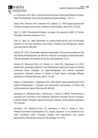 FCUP
Capítulo VII- Referências Bibliográficas
105
L.V.,Henriques, M.H. (Eds.), Carboniferous and Jurassic Carbonate Platforms of Iberia:
Field Trip Guide Book of the 23rd IAS Meeting of Sedimentology, 1, 45 - 71.
Dydyk, B.M., Simoneit, B.R.T., Brassell, S.C., Eglinton, G., 1978. Organic geochemical
indicators of paleoenvironmental conditions of sedimentation. Nature 272, 216-222.
Elmi, S., 2006. Pliensbachian/Toarcian boundary: the proposed GSSP of Peniche
(Portugal). Volumina Jurassica 4, 5-16.
Fahl, K., Stein, R., 1999. Biomarkers as organic-carbon-source and environmental
indicators in the Late Quaternary Artic Ocean: Problems and Perspectives. Marine
Chemistry 63(3-4), 293-309.
Ferreira, R., 2010. Composição Orgânica e Maturação Térmica da Formação de Vale
das Fontes (Pliensbaquiano) de Peniche. Potencial de Geração de Hidrocarbonetos.
Tese de mestrado, Universidade de Coimbra (não publicada), 101 p.
Ferreira, R., Mendonça Filho, J.G., Duarte, L.V., Silva, R.L., Mendonça, J.O., 2010.
Hydrocarbon generation potential of the Pliensbachian organic-rich series of Peniche
(Lusitanian Basin, Portugal): An organopetrographic and thermal maturation
assessment integrated analysis. II Central & North Atlantic Conjugate Margins
Conference, Extended Abstracts, Lisbon, 116-120.
Gogou, A., Bouloubassi, I., Stephanou, E.G., 2000. Marine organic geochemistry of the
Eastern Mediterranean: 1. Aliphatic and polyaromatic hydrocarbons in Cretan Sea
surficial sediments. Marine Chemistry 68, 265-282.
Gonçalves, P., Mendonça Filho, J., Mendonça, J., Flores, D., 2014b. The presence of
zooclasts and zoomorphs in the carbonate Candeeiros formation (Arruda sub-basin,
Lusitanian Basin, Portugal): paleoenvironmental evidence. Comunicações Geológicas
101, 439-442.
Gonçalves, P.A., Mendonça Filho, J.G., Mendonça, J., Silva, T., Flores, D., 2013.
Paleoenvironmental characterization of a Jurassic sequence on the Bombarral sub-
basin (Lusitanian basin, Portugal): Insights from palynofacies and organic
geochemistry. International Journal of Coal Geology 113, 27-40.
 