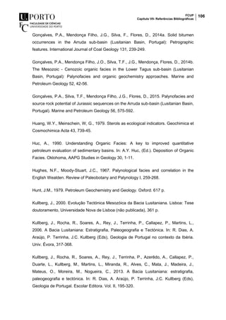 FCUP
Capítulo VII- Referências Bibliográficas
106
Gonçalves, P.A., Mendonça Filho, J.G., Silva, F., Flores, D., 2014a. Solid bitumen
occurrences in the Arruda sub-basin (Lusitanian Basin, Portugal): Petrographic
features. International Journal of Coal Geology 131, 239-249.
Gonçalves, P.A., Mendonça Filho, J.O., Silva, T.F., J.G., Mendonça, Flores, D., 2014b.
The Mesozoic - Cenozoic organic facies in the Lower Tagus sub-basin (Lusitanian
Basin, Portugal): Palynofacies and organic geochemistry approaches. Marine and
Petroleum Geology 52, 42-56.
Gonçalves, P.A., Silva, T.F., Mendonça Filho, J.G., Flores, D., 2015. Palynofacies and
source rock potential of Jurassic sequences on the Arruda sub-basin (Lusitanian Basin,
Portugal). Marine and Petroleum Geology 56, 575-592.
Huang, W.Y., Meinschein, W, G., 1979. Sterols as ecological indicators. Geochimica et
Cosmochimica Acta 43, 739-45.
Huc, A., 1990. Understanding Organic Facies: A key to improved quantitative
petroleum evaluation of sedimentary basins. In: A.Y. Huc, (Ed.). Deposition of Organic
Facies. Oklohoma, AAPG Studies in Geology 30, 1-11.
Hughes, N.F., Moody-Stuart, J.C., 1967. Palynological facies and correlation in the
English Wealden. Review of Paleobotany and Palynology I, 259-268.
Hunt, J.M., 1979. Petroleum Geochemistry and Geology. Oxford. 617 p.
Kullberg, J., 2000. Evolução Tectónica Mesozóica da Bacia Lusitaniana. Lisboa: Tese
doutoramento, Universidade Nova de Lisboa (não publicada), 361 p.
Kullberg, J., Rocha, R., Soares, A., Rey, J., Terrinha, P., Callapez, P., Martins, L.,
2006. A Bacia Lusitaniana: Estratigrafia, Paleogeografia e Tectónica. In: R. Dias, A.
Araújo, P. Terrinha, J.C. Kullberg (Eds), Geologia de Portugal no contexto da Ibéria.
Univ. Évora, 317-368.
Kullberg, J., Rocha, R., Soares, A., Rey, J., Terrinha, P., Azerêdo, A., Callapez, P.,
Duarte, L., Kullberg, M., Martins, L., Miranda, R., Alves, C., Mata, J., Madeira, J.,
Mateus, O., Moreira, M., Nogueira, C., 2013. A Bacia Lusitaniana: estratigrafia,
paleogeografia e tectónica. In: R. Dias, A. Araújo, P. Terrinha, J.C. Kullberg (Eds),
Geologia de Portugal. Escolar Editora. Vol. II, 195-320.
 