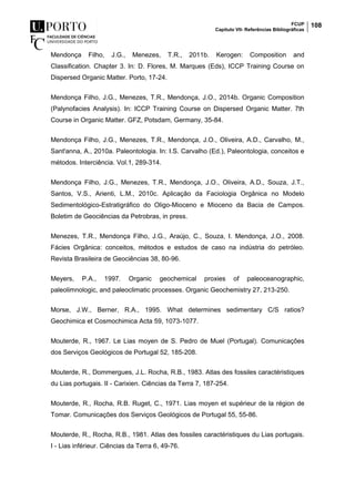 FCUP
Capítulo VII- Referências Bibliográficas
108
Mendonça Filho, J.G., Menezes, T.R., 2011b. Kerogen: Composition and
Classification. Chapter 3. In: D. Flores, M. Marques (Eds), ICCP Training Course on
Dispersed Organic Matter. Porto, 17-24.
Mendonça Filho, J.G., Menezes, T.R., Mendonça, J.O., 2014b. Organic Composition
(Palynofacies Analysis). In: ICCP Training Course on Dispersed Organic Matter. 7th
Course in Organic Matter. GFZ, Potsdam, Germany, 35-84.
Mendonça Filho, J.G., Menezes, T.R., Mendonça, J.O., Oliveira, A.D., Carvalho, M.,
Sant'anna, A., 2010a. Paleontologia. In: I.S. Carvalho (Ed.), Paleontologia, conceitos e
métodos. Interciência. Vol.1, 289-314.
Mendonça Filho, J.G., Menezes, T.R., Mendonça, J.O., Oliveira, A.D., Souza, J.T.,
Santos, V.S., Arienti, L.M., 2010c. Aplicação da Faciologia Orgânica no Modelo
Sedimentológico-Estratigráfico do Oligo-Mioceno e Mioceno da Bacia de Campos.
Boletim de Geociências da Petrobras, in press.
Menezes, T.R., Mendonça Filho, J.G., Araújo, C., Souza, I. Mendonça, J.O., 2008.
Fácies Orgânica: conceitos, métodos e estudos de caso na indústria do petróleo.
Revista Brasileira de Geociências 38, 80-96.
Meyers, P.A., 1997. Organic geochemical proxies of paleoceanographic,
paleolimnologic, and paleoclimatic processes. Organic Geochemistry 27, 213-250.
Morse, J.W., Berner, R.A., 1995. What determines sedimentary C/S ratios?
Geochimica et Cosmochimica Acta 59, 1073-1077.
Mouterde, R., 1967. Le Lias moyen de S. Pedro de Muel (Portugal). Comunicações
dos Serviços Geológicos de Portugal 52, 185-208.
Mouterde, R., Dommergues, J.L. Rocha, R.B., 1983. Atlas des fossiles caractéristiques
du Lias portugais. II - Carixien. Ciências da Terra 7, 187-254.
Mouterde, R., Rocha, R.B. Ruget, C., 1971. Lias moyen et supérieur de la région de
Tomar. Comunicações dos Serviços Geológicos de Portugal 55, 55-86.
Mouterde, R., Rocha, R.B., 1981. Atlas des fossiles caractéristiques du Lias portugais.
I - Lias inférieur. Ciências da Terra 6, 49-76.
 