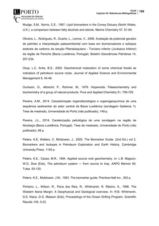 FCUP
Capítulo VII- Referências Bibliográficas
109
Mudge, S.M., Norris, C.E., 1997. Lipid biomarkers in the Conwy Estuary (North Wales,
U.K.): a comparison between fatty alcohols and sterols. Marine Chemistry 57, 61-84.
Oliveira, L., Rodrigues, R., Duarte, L., Lemos, V., 2006. Avaliação de potencial gerador
de petróleo e interpretação paleoambiental com base em biomarcadores e isótopos
estáveis de carbono da secção Pliensbaquiano - Torciano inferior (Jurássico Inferior)
da região de Peniche (Bacia Lusitânica, Portugal). Boletim Geociências Petrobras 14,
207-234.
Osuji, L.C, Antia, B.S., 2005. Geochemical implication of some chemical fossils as
indicators of petroleum source rocks. Journal of Applied Science and Environmental
Management 9, 45-49.
Ourisson, G., Albrecht, P., Rohmer, M., 1979. Hopanoids: Palaeochemistry and
biochemistry of a group of natural products. Pure and Applied Chemistry 51, 709-729.
Pereira, A.M., 2014. Caracterização organofaciológica e organogeoquímica de uma
sequência sedimentar do setor central da Bacia Lusitânica (sondagem Gaiteiros 1).
Tese de mestrado, Universidade do Porto (não publicado), 149 p.
Pereira, J.L., 2014. Caraterização petrológica de uma sondagem na região de
Alcobaça (Bacia Lusitânica, Portugal). Tese de mestrado, Universidade do Porto (não
publicado), 98 p.
Peters, K.E, Walters, C. Moldowan, J., 2005. The Biomarker Guide. (2nd Ed.) vol 2,
Biomarkers and Isotopes in Petroleum Exploration and Earth History, Cambridge
University Press, 1155 p.
Peters, K.E., Cassa, M.R., 1994. Applied source rock geochemistry. In: L.B. Magoon,
W.G. Dow (Eds), The petroleum system –- from source to trap. AAPG Memoir 60,
Tulsa, 93-120.
Peters, K.E., Moldowan, J.M., 1993. The biomarker guide. Prentice-Hall Inc., 363 p.
Pinheiro, L., Wilson, R., Pena dos Reis, R., Whitmarsh, R. Ribeiro, A., 1996. The
Western Iberia Margin: A Geophysical and Geological overview. In: R.B. Whitmarsh,
D.S. Klaus, D.G. Masson (Eds), Proceedings of the Ocean Drilling Program, Scientific
Results 149, 3-23.
 