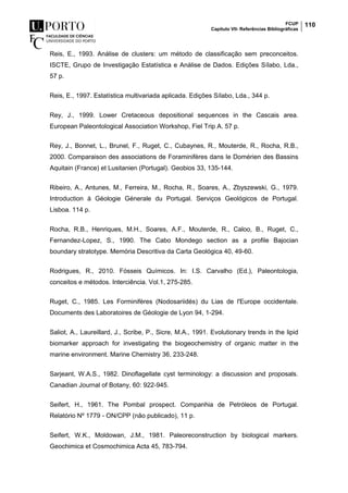 FCUP
Capítulo VII- Referências Bibliográficas
110
Reis, E., 1993. Análise de clusters: um método de classificação sem preconceitos.
ISCTE, Grupo de Investigação Estatística e Análise de Dados. Edições Sílabo, Lda.,
57 p.
Reis, E., 1997. Estatística multivariada aplicada. Edições Sílabo, Lda., 344 p.
Rey, J., 1999. Lower Cretaceous depositional sequences in the Cascais area.
European Paleontological Association Workshop, Fiel Trip A. 57 p.
Rey, J., Bonnet, L., Brunel, F., Ruget, C., Cubaynes, R., Mouterde, R., Rocha, R.B.,
2000. Comparaison des associations de Foraminifères dans le Domérien des Bassins
Aquitain (France) et Lusitanien (Portugal). Geobios 33, 135-144.
Ribeiro, A., Antunes, M., Ferreira, M., Rocha, R., Soares, A., Zbyszewski, G., 1979.
Introduction à Géologie Génerale du Portugal. Serviços Geológicos de Portugal.
Lisboa. 114 p.
Rocha, R.B., Henriques, M.H., Soares, A.F., Mouterde, R., Caloo, B., Ruget, C.,
Fernandez-Lopez, S., 1990. The Cabo Mondego section as a profile Bajocian
boundary stratotype. Memória Descritiva da Carta Geológica 40, 49-60.
Rodrigues, R., 2010. Fósseis Químicos. In: I.S. Carvalho (Ed.), Paleontologia,
conceitos e métodos. Interciência. Vol.1, 275-285.
Ruget, C., 1985. Les Forminifères (Nodosariidés) du Lias de l'Europe occidentale.
Documents des Laboratoires de Géologie de Lyon 94, 1-294.
Saliot, A., Laureillard, J., Scribe, P., Sicre, M.A., 1991. Evolutionary trends in the lipid
biomarker approach for investigating the biogeochemistry of organic matter in the
marine environment. Marine Chemistry 36, 233-248.
Sarjeant, W.A.S., 1982. Dinoflagellate cyst terminology: a discussion and proposals.
Canadian Journal of Botany, 60: 922-945.
Seifert, H., 1961. The Pombal prospect. Companhia de Petróleos de Portugal.
Relatório Nº 1779 - ON/CPP (não publicado), 11 p.
Seifert, W.K., Moldowan, J.M., 1981. Paleoreconstruction by biological markers.
Geochimica et Cosmochimica Acta 45, 783-794.
 
