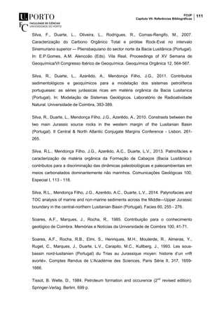 FCUP
Capítulo VII- Referências Bibliográficas
111
Silva, F., Duarte, L., Oliveira, L., Rodrigues, R., Comas-Rengifo, M., 2007.
Caracterização do Carbono Orgânico Total e pirólise Rock-Eval no intervalo
Sinemuriano superior –- Pliensbaquiano do sector norte da Bacia Lusitânica (Portugal).
In: E.P.Gomes, A.M. Alencoão (Eds). Vila Real, Proceedings of XV Semana de
Geoquímica/VI Congresso Ibérico de Geoquímica. Geoquímica Orgânica 12, 564-567.
Silva, R., Duarte, L., Azerêdo, A., Mendonça Filho, J.G., 2011. Contributos
sedimentológicos e geoquímicos para a modelação dos sistemas petrolíferos
portugueses: as séries jurássicas ricas em matéria orgânica da Bacia Lusitanica
(Portugal). In: Modelação de Sistemas Geológicos. Laboratório de Radioatividade
Natural. Universidade de Coimbra, 383-389.
Silva, R., Duarte, L., Mendonça Filho, J.G., Azerêdo, A., 2010. Constrasts between the
two main Jurassic source rocks in the western margin of the Lusitanian Basin
(Portugal). II Central & North Atlantic Conjugate Margins Conference - Lisbon. 261-
265.
Silva, R.L., Mendonça Filho, J.G., Azerêdo, A.C., Duarte, L.V., 2013. Palinofácies e
caracterização de matéria orgânica da Formação de Cabaços (Bacia Lusitânica):
contributos para a discriminação das dinâmicas paleobiológicas e paleoambientais em
meios carbonatados dominantemente não marinhos. Comunicações Geológicas 100,
Especial I, 113 - 118.
Silva, R.L., Mendonça Filho, J.G., Azerêdo, A.C., Duarte, L.V., 2014. Palynofacies and
TOC analysis of marine and non-marine sediments across the Middle–-Upper Jurassic
boundary in the central-northern Lusitanian Basin (Portugal). Facies 60, 255 - 276.
Soares, A.F., Marques, J., Rocha, R., 1985. Contribuição para o conhecimento
geológico de Coimbra. Memórias e Notícias da Universidade de Coimbra 100, 41-71.
Soares, A.F., Rocha, R.B., Elmi, S., Henriques, M.H., Mouterde, R., Almeras, Y.,
Ruget, C., Marques, J., Duarte, L.V., Carapito, M.C., Kullberg, J., 1993. Les sous-
bassin nord-lusitanien (Portugal) du Trias au Jurassique moyen: historie d’un «rift
avorté». Comptes Rendus de L'Académie des Sciences, Paris Série II, 317, 1659-
1666.
Tissot, B. Welte, D., 1984. Petroleum formation and occurence (2nd
revised edition).
Springer-Verlag. Berlim, 699 p.
 
