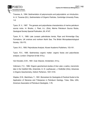 FCUP
Capítulo VII- Referências Bibliográficas
112
Traverse, A., 1994. Sedimentation of palynomorphs and palynodebris: an introduction.
In: A. Traverse (Ed.), Sedimentation of Organic Particles, Cambridge University Press,
1-8.
Tyson, R. V., 1987. The genesis and palynofacies characteristics of marine petroleum
source rocks. In: Brooks, J. Fleet, A.J. (Eds), Marine Petroleum Source Rocks,
Geological Society Special Publication, 26, 47-67.
Tyson, R. V., 1989. Late Jurassic palinofacies trends, Piper and Kmmeridge Clay
Formations. UK onshore and northern North Sea. The British Micropalaeontological
Society, 135-172.
Tyson, R.V., 1993. Palynofacies Analysis. Kluwer Academic Publishers, 153-191.
Tyson, R.V., 1995. Sedimentary organic matter: organic facies and palynofacies
analysis. London: Chapman & Hall. 615 p.
Van Krevelen, D.W., 1961. Coal. Elsevier, Amsterdam, 514 p.
Volkmann, F.C., 1986. Organic geochemical studies of Ace Lake: a saline, meromictic
lake in the Vestfold Hills, Antarctida. In: D. Leythaeuser, J. Rullkötter (Eds), Advances
in Organic Geochemistry, Oxford: Perfamon, 1401-1416.
Waples, D.W., Machihara, T., 1991. Biomarkers for Geologists-A Practical Guide to the
Application of Steranes and Triterpanes in Petroleum Geology. Tulsa, Okla, USA,
American Association of Petroleum Geologists, 1-76.
 