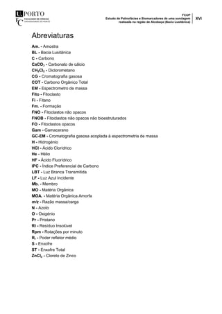 FCUP
Estudo de Palinofácies e Biomarcadores de uma sondagem
realizada na região de Alcobaça (Bacia Lusitânica)
XVI
Abreviaturas
Am. - Amostra
BL - Bacia Lusitânica
C - Carbono
CaCO3 - Carbonato de cálcio
CH2Cl2 - Diclorometano
CG - Cromatografia gasosa
COT - Carbono Orgânico Total
EM - Espectrometro de massa
Fito - Fitoclasto
Fi - Fitano
Fm. - Formação
FNO - Fitoclastos não opacos
FNOB - Fitoclastos não opacos não bioestruturados
FO - Fitoclastos opacos
Gam - Gamacerano
GC-EM - Cromatografia gasosa acoplada à espectrometria de massa
H - Hidrogénio
HCl - Ácido Clorídrico
He - Hélio
HF - Ácido Fluorídrico
IPC - Índice Preferencial de Carbono
LBT - Luz Branca Transmitida
LF - Luz Azul Incidente
Mb. - Membro
MO - Matéria Orgânica
MOA. - Matéria Orgânica Amorfa
m/z - Razão massa/carga
N - Azoto
O - Oxigénio
Pr - Pristano
RI - Resíduo Insolúvel
Rpm - Rotações por minuto
Rr - Poder refletor médio
S - Enxofre
ST - Enxofre Total
ZnCl2 - Cloreto de Zinco
 
